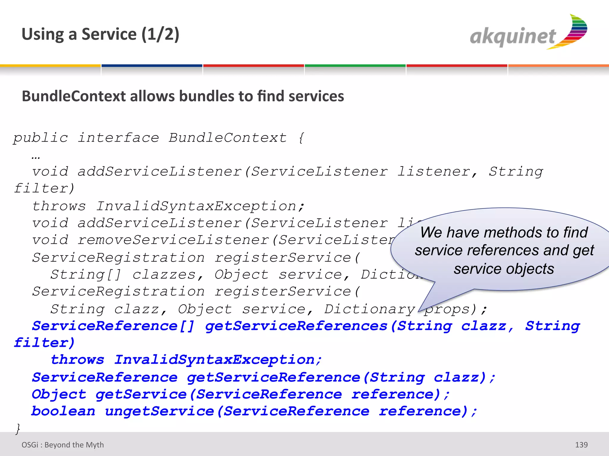 e<$,A&2&"):Q$?)&`KaIb&


 (4,-9)=+,.).&299+S<&34,-9)<&.+&_,-&<):Q$?)<&

public interface BundleContext {
  …
  void addServiceListener(ServiceListener listener, String
filter)
  throws InvalidSyntaxException;
  void addServiceListener(ServiceListener listener);
  void removeServiceListener(ServiceListener We have methods to find
                                             listener);
  ServiceRegistration registerService(      service references and get
    String[] clazzes, Object service, Dictionary service objects
                                                   props);
  ServiceRegistration registerService(
    String clazz, Object service, Dictionary props);
  ServiceReference[] getServiceReferences(String clazz, String
filter)
    throws InvalidSyntaxException;
  ServiceReference getServiceReference(String clazz);
  Object getService(ServiceReference reference);
  boolean ungetService(ServiceReference reference);
}
 D763'P'O#Q+%;'&9#':Q&9'                                           gRe'
 