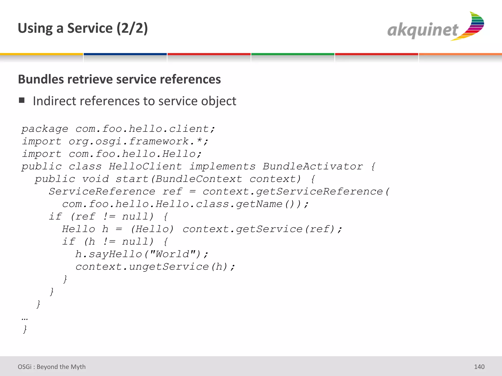 e<$,A&2&"):Q$?)&`IaIb&


(4,-9)<&:).:$)Q)&<):Q$?)&:)@):),?)<&
!  V%;3-#*&'-#I#-#%*#)'&+')#-J3*#'+<F#*&'
 package com.foo.hello.client;
 import org.osgi.framework.*;
 import com.foo.hello.Hello;
 public class HelloClient implements BundleActivator {
   public void start(BundleContext context) {
     ServiceReference ref = context.getServiceReference(
       com.foo.hello.Hello.class.getName());
     if (ref != null) {
       Hello h = (Hello) context.getService(ref);
       if (h != null) {
         h.sayHello("World");
         context.ungetService(h);
       }
     }
   }
 …
 }


D763'P'O#Q+%;'&9#':Q&9'                                    gZh'
 