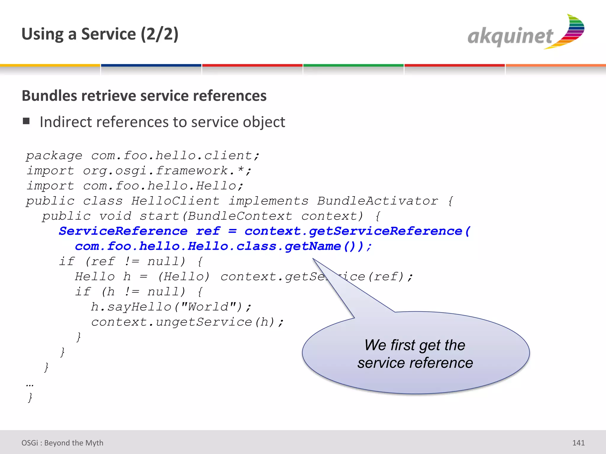 e<$,A&2&"):Q$?)&`IaIb&


(4,-9)<&:).:$)Q)&<):Q$?)&:)@):),?)<&
!  V%;3-#*&'-#I#-#%*#)'&+')#-J3*#'+<F#*&'
 package com.foo.hello.client;
 import org.osgi.framework.*;
 import com.foo.hello.Hello;
 public class HelloClient implements BundleActivator {
   public void start(BundleContext context) {
     ServiceReference ref = context.getServiceReference(
       com.foo.hello.Hello.class.getName());
     if (ref != null) {
       Hello h = (Hello) context.getService(ref);
       if (h != null) {
         h.sayHello("World");
         context.ungetService(h);
       }
     }                                     We first get the
   }                                      service reference
 …
 }


D763'P'O#Q+%;'&9#':Q&9'                                       gZg'
 