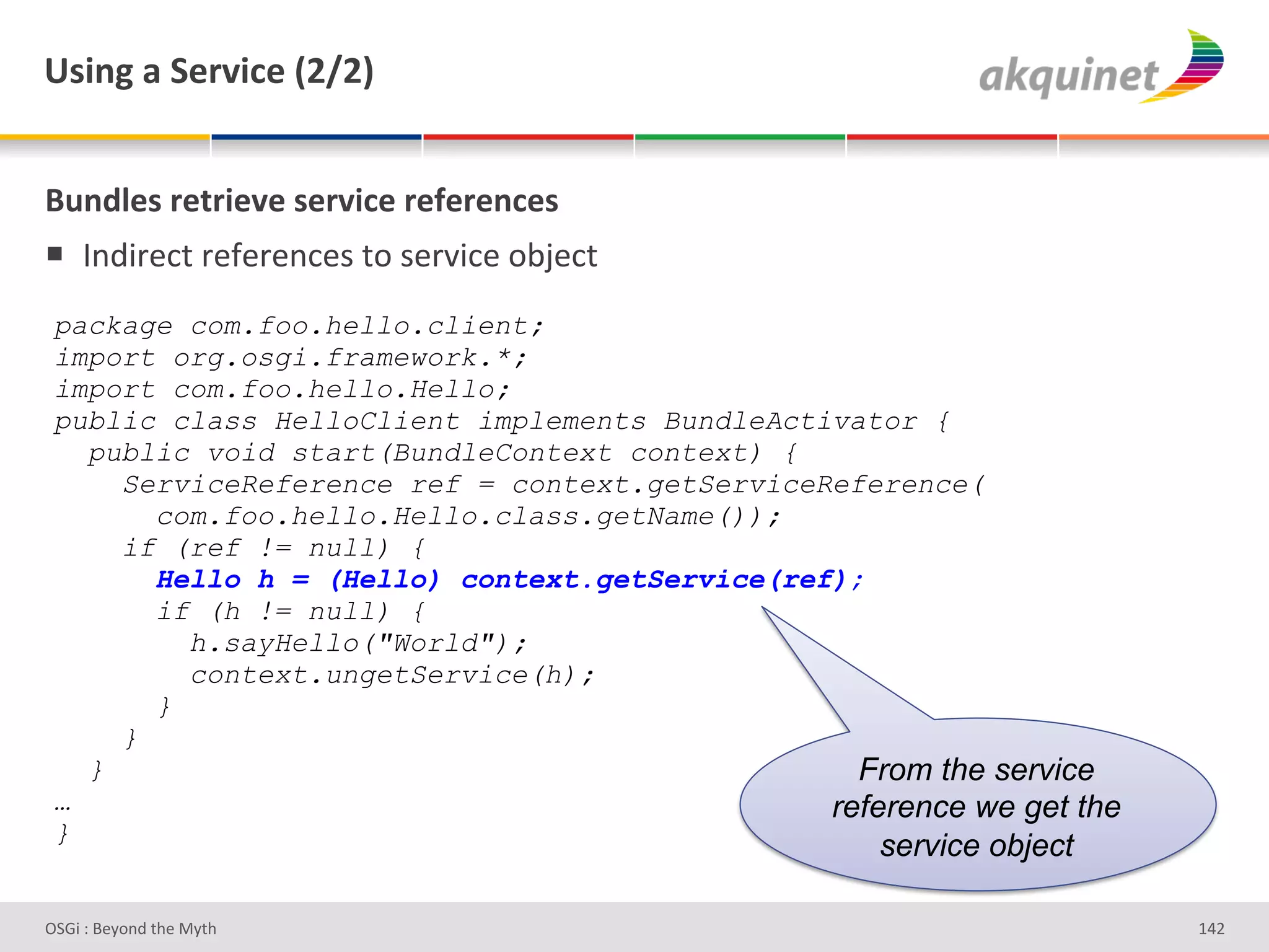 e<$,A&2&"):Q$?)&`IaIb&


(4,-9)<&:).:$)Q)&<):Q$?)&:)@):),?)<&
!  V%;3-#*&'-#I#-#%*#)'&+')#-J3*#'+<F#*&'
 package com.foo.hello.client;
 import org.osgi.framework.*;
 import com.foo.hello.Hello;
 public class HelloClient implements BundleActivator {
   public void start(BundleContext context) {
     ServiceReference ref = context.getServiceReference(
       com.foo.hello.Hello.class.getName());
     if (ref != null) {
       Hello h = (Hello) context.getService(ref);
       if (h != null) {
         h.sayHello("World");
         context.ungetService(h);
       }
     }
   }                                             From the service
 …                                             reference we get the
 }
                                                    service object

D763'P'O#Q+%;'&9#':Q&9'                                               gZH'
 