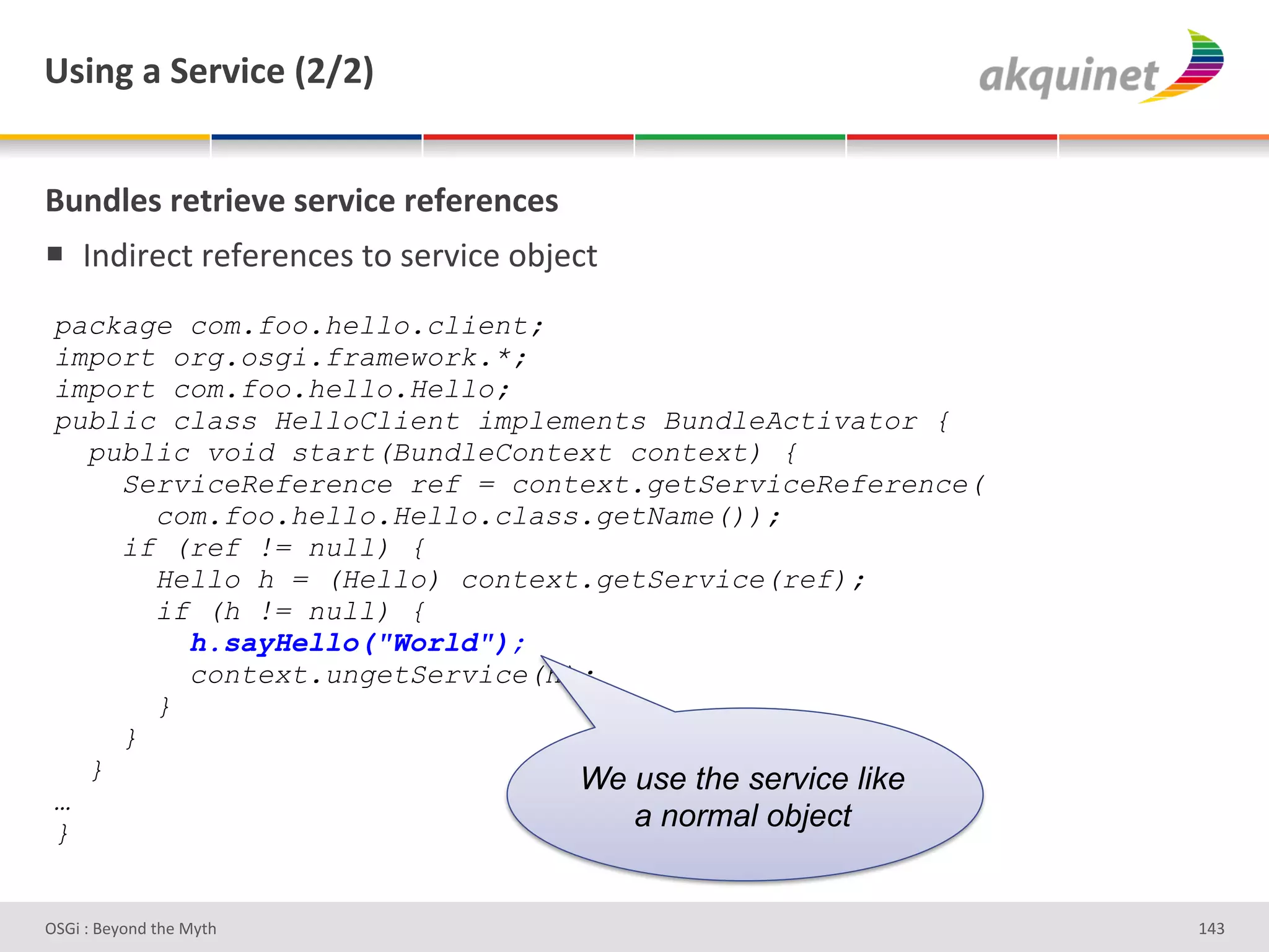 e<$,A&2&"):Q$?)&`IaIb&


(4,-9)<&:).:$)Q)&<):Q$?)&:)@):),?)<&
!  V%;3-#*&'-#I#-#%*#)'&+')#-J3*#'+<F#*&'
 package com.foo.hello.client;
 import org.osgi.framework.*;
 import com.foo.hello.Hello;
 public class HelloClient implements BundleActivator {
   public void start(BundleContext context) {
     ServiceReference ref = context.getServiceReference(
       com.foo.hello.Hello.class.getName());
     if (ref != null) {
       Hello h = (Hello) context.getService(ref);
       if (h != null) {
         h.sayHello("World");
         context.ungetService(h);
       }
     }
   }                            We use the service like
 …
 }
                                   a normal object


D763'P'O#Q+%;'&9#':Q&9'                                    gZR'
 
