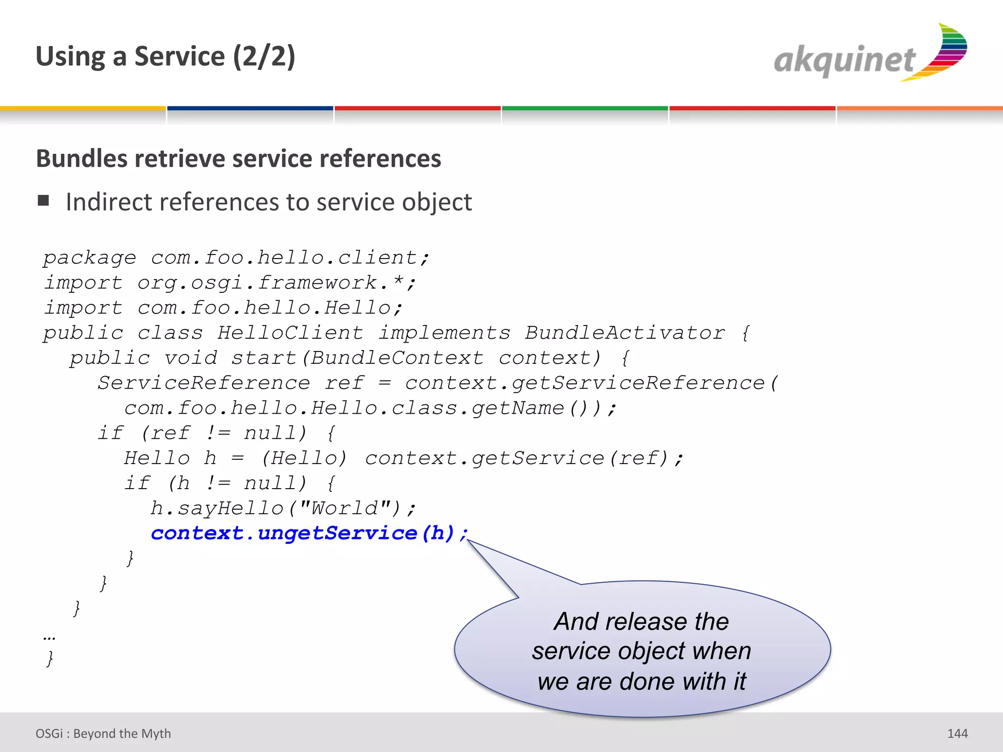 e<$,A&2&"):Q$?)&`IaIb&


(4,-9)<&:).:$)Q)&<):Q$?)&:)@):),?)<&
!  V%;3-#*&'-#I#-#%*#)'&+')#-J3*#'+<F#*&'
 package com.foo.hello.client;
 import org.osgi.framework.*;
 import com.foo.hello.Hello;
 public class HelloClient implements BundleActivator {
   public void start(BundleContext context) {
     ServiceReference ref = context.getServiceReference(
       com.foo.hello.Hello.class.getName());
     if (ref != null) {
       Hello h = (Hello) context.getService(ref);
       if (h != null) {
         h.sayHello("World");
         context.ungetService(h);
       }
     }
   }
 …                                      And release the
 }                                    service object when
                                            we are done with it
D763'P'O#Q+%;'&9#':Q&9'                                           gZZ'
 