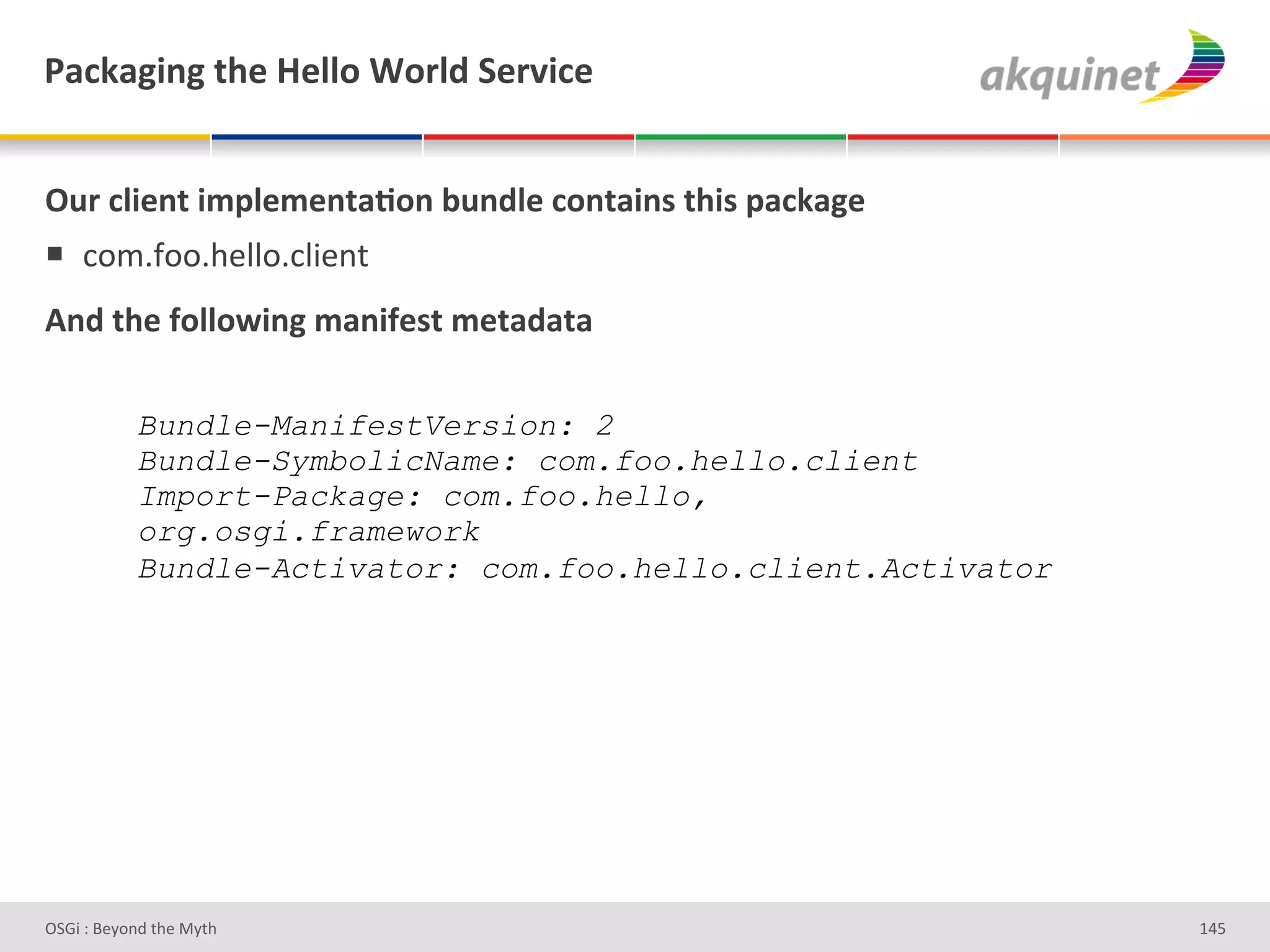 F2?72A$,A&./)&l)99+&1+:9-&"):Q$?)&


!4:&?9$),.&$5>9)5),.2;+,&34,-9)&?+,.2$,<&./$<&>2?72A)&
!  *+$5I++59#""+5*"3#%&'
D,-&./)&@+99+S$,A&52,$@)<.&5).2-2.2&

            Bundle-ManifestVersion: 2
            Bundle-SymbolicName: com.foo.hello.client
            Import-Package: com.foo.hello,
            org.osgi.framework
            Bundle-Activator: com.foo.hello.client.Activator




D763'P'O#Q+%;'&9#':Q&9'                                        gZ]'
 