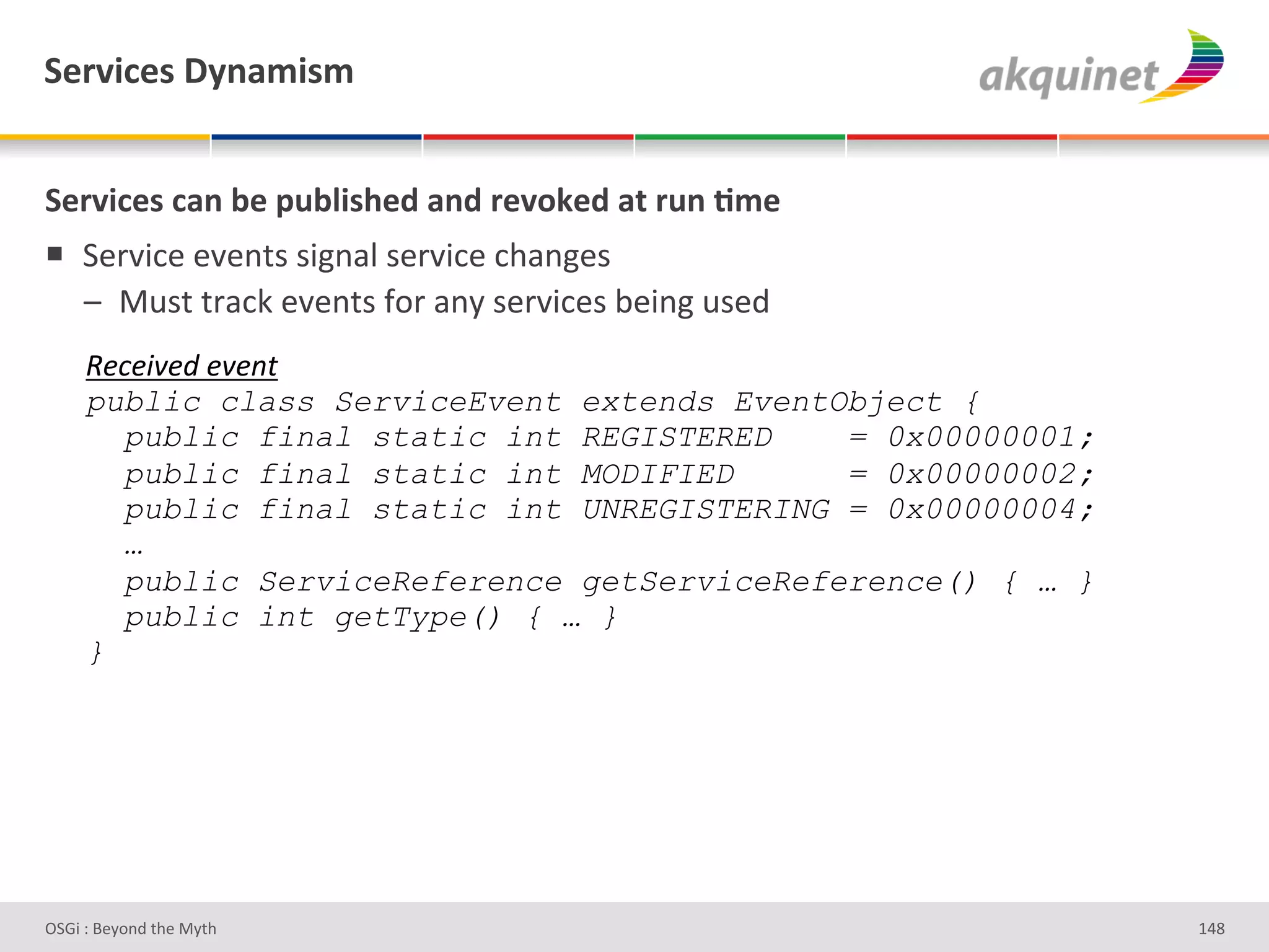 "):Q$?)<&V*,25$<5&


"):Q$?)<&?2,&3)&>439$</)-&2,-&:)Q+7)-&2.&:4,&;5)&
!  7#-J3*#'#J#%&)')3L%/"')#-J3*#'*9/%L#)'
   A  :2)&'&-/*0'#J#%&)'I+-'/%Q')#-J3*#)'<#3%L'2)#;'
     e&E&58&J#&8&"$#
     public class ServiceEvent extends EventObject {
       public final static int REGISTERED    = 0x00000001;
       public final static int MODIFIED      = 0x00000002;
       public final static int UNREGISTERING = 0x00000004;
       …
       public ServiceReference getServiceReference() { … }
       public int getType() { … }
     }




D763'P'O#Q+%;'&9#':Q&9'                                      gZd'
 