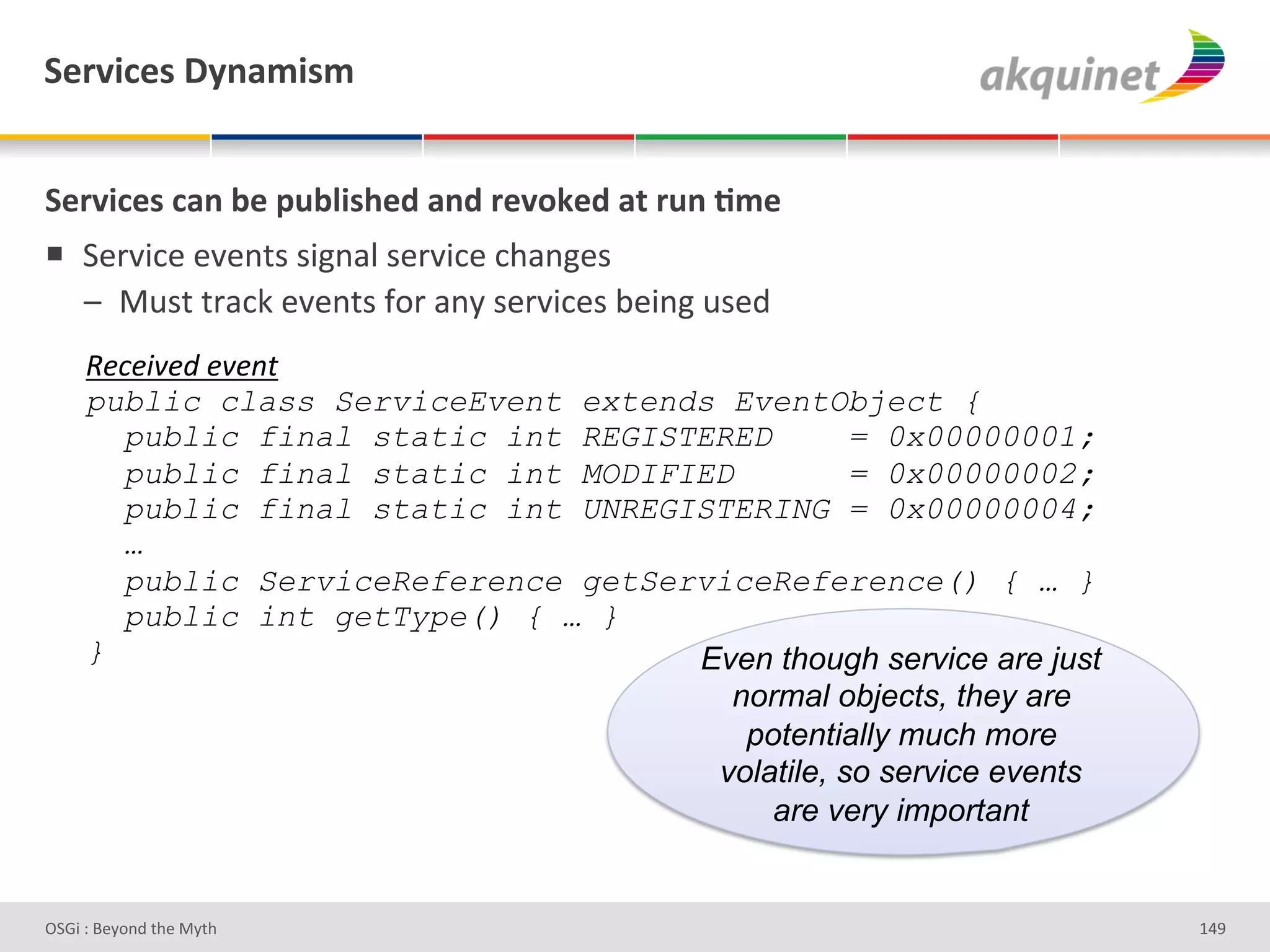 "):Q$?)<&V*,25$<5&


"):Q$?)<&?2,&3)&>439$</)-&2,-&:)Q+7)-&2.&:4,&;5)&
!  7#-J3*#'#J#%&)')3L%/"')#-J3*#'*9/%L#)'
   A  :2)&'&-/*0'#J#%&)'I+-'/%Q')#-J3*#)'<#3%L'2)#;'
     e&E&58&J#&8&"$#
     public class ServiceEvent extends EventObject {
       public final static int REGISTERED        = 0x00000001;
       public final static int MODIFIED          = 0x00000002;
       public final static int UNREGISTERING = 0x00000004;
       …
       public ServiceReference getServiceReference() { … }
       public int getType() { … }
     }                               Even though service are just
                                       normal objects, they are
                                        potentially much more
                                      volatile, so service events
                                          are very important


D763'P'O#Q+%;'&9#':Q&9'                                             gZe'
 