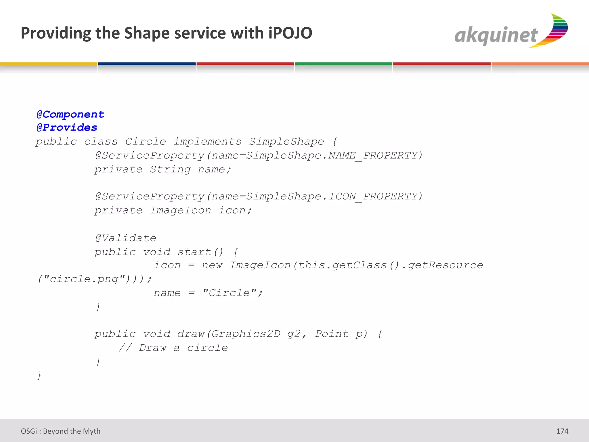 F:+Q$-$,A&./)&"/2>)&<):Q$?)&S$./&$F!U!&



    @Component
    @Provides
    public class Circle implements SimpleShape {
             @ServiceProperty(name=SimpleShape.NAME_PROPERTY)
             private String name;

                    @ServiceProperty(name=SimpleShape.ICON_PROPERTY)
                    private ImageIcon icon;

             @Validate
             public void start() {
                      icon = new ImageIcon(this.getClass().getResource
    ("circle.png")));
                      name = "Circle";
             }

                    public void draw(Graphics2D g2, Point p) {
                       // Draw a circle
                    }
    }



D763'P'O#Q+%;'&9#':Q&9'                                                  gbZ'
 