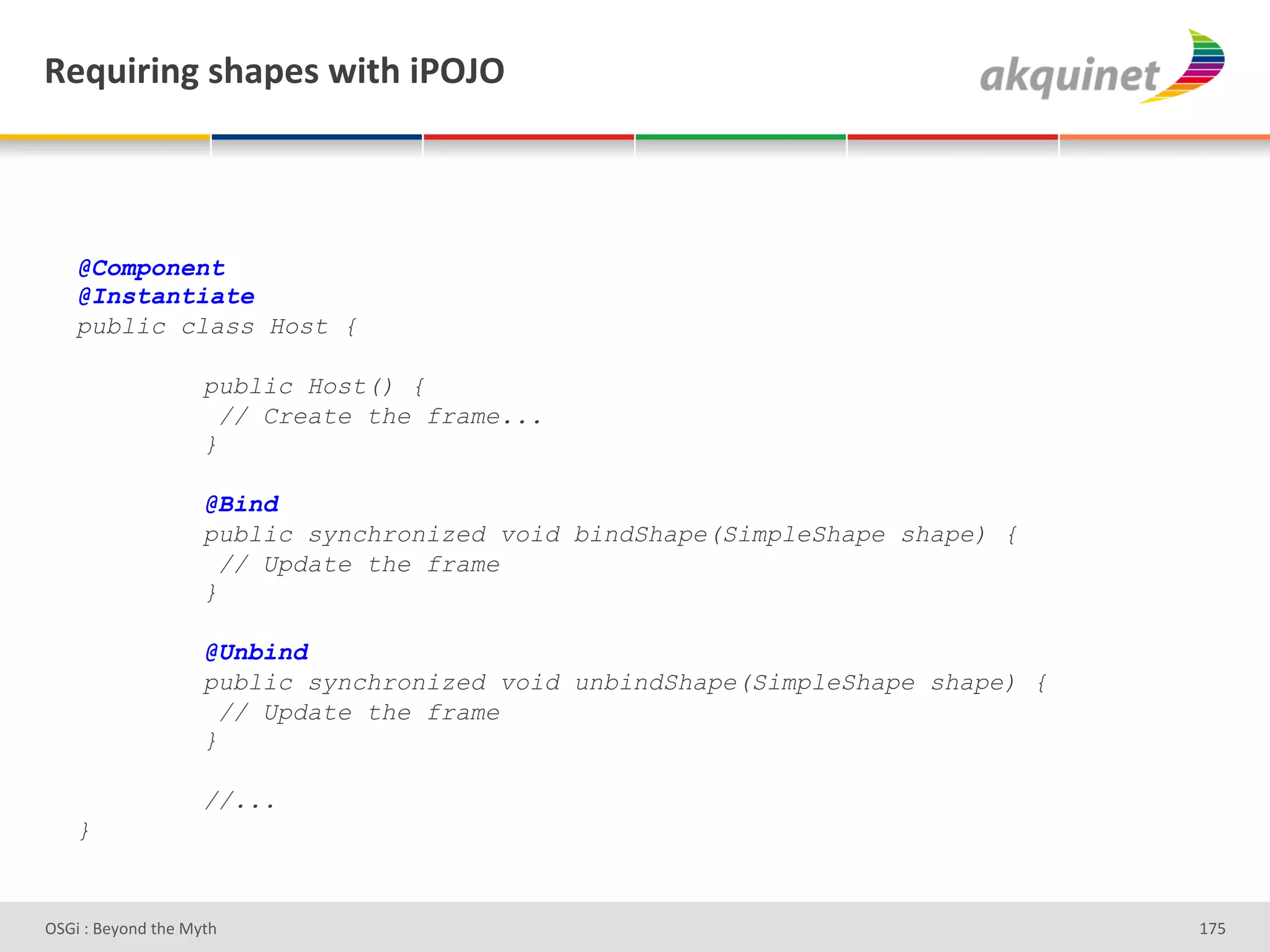 d)84$:$,A&</2>)<&S$./&$F!U!&



    @Component
    @Instantiate
    public class Host {

                    public Host() {
                      // Create the frame...
                    }

                    @Bind
                    public synchronized void bindShape(SimpleShape shape) {
                      // Update the frame
                    }

                    @Unbind
                    public synchronized void unbindShape(SimpleShape shape) {
                      // Update the frame
                    }

                    //...
    }


D763'P'O#Q+%;'&9#':Q&9'                                                         gb]'
 