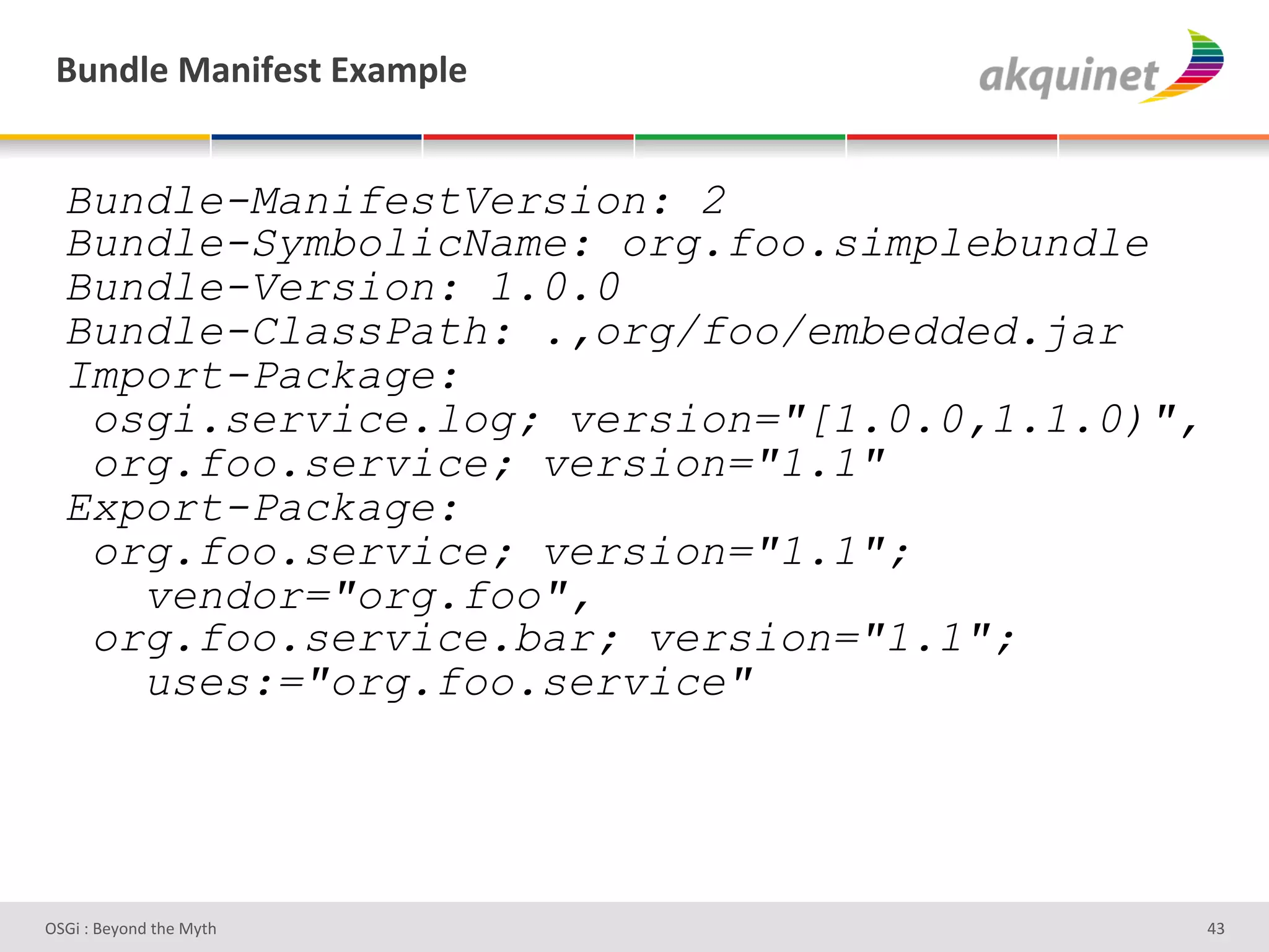 (4,-9)&02,$@)<.&P25>9)&


  Bundle-ManifestVersion: 2
  Bundle-SymbolicName: org.foo.simplebundle
  Bundle-Version: 1.0.0
  Bundle-ClassPath: .,org/foo/embedded.jar
  Import-Package:
   osgi.service.log; version="[1.0.0,1.1.0)",
   org.foo.service; version="1.1"
  Export-Package:
   org.foo.service; version="1.1";
     vendor="org.foo",
   org.foo.service.bar; version="1.1";
     uses:="org.foo.service"




D763'P'O#Q+%;'&9#':Q&9'                         ZR'
 
