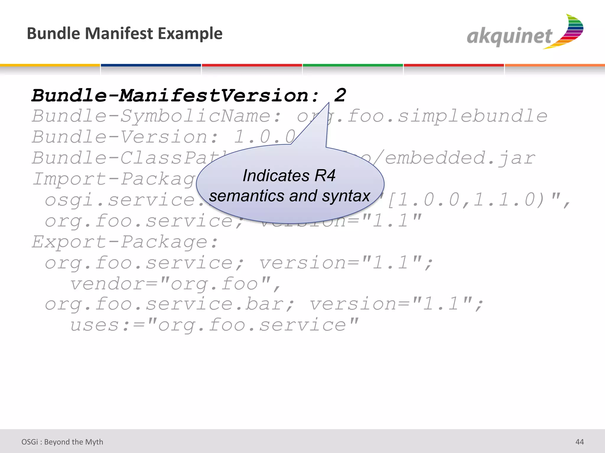 (4,-9)&02,$@)<.&P25>9)&


  Bundle-ManifestVersion: 2
  Bundle-SymbolicName: org.foo.simplebundle
  Bundle-Version: 1.0.0
  Bundle-ClassPath: .,org/foo/embedded.jar
  Import-Package: Indicates R4
                semantics and syntax
   osgi.service.log; version="[1.0.0,1.1.0)",
   org.foo.service; version="1.1"
  Export-Package:
   org.foo.service; version="1.1";
     vendor="org.foo",
   org.foo.service.bar; version="1.1";
     uses:="org.foo.service"




D763'P'O#Q+%;'&9#':Q&9'                         ZZ'
 
