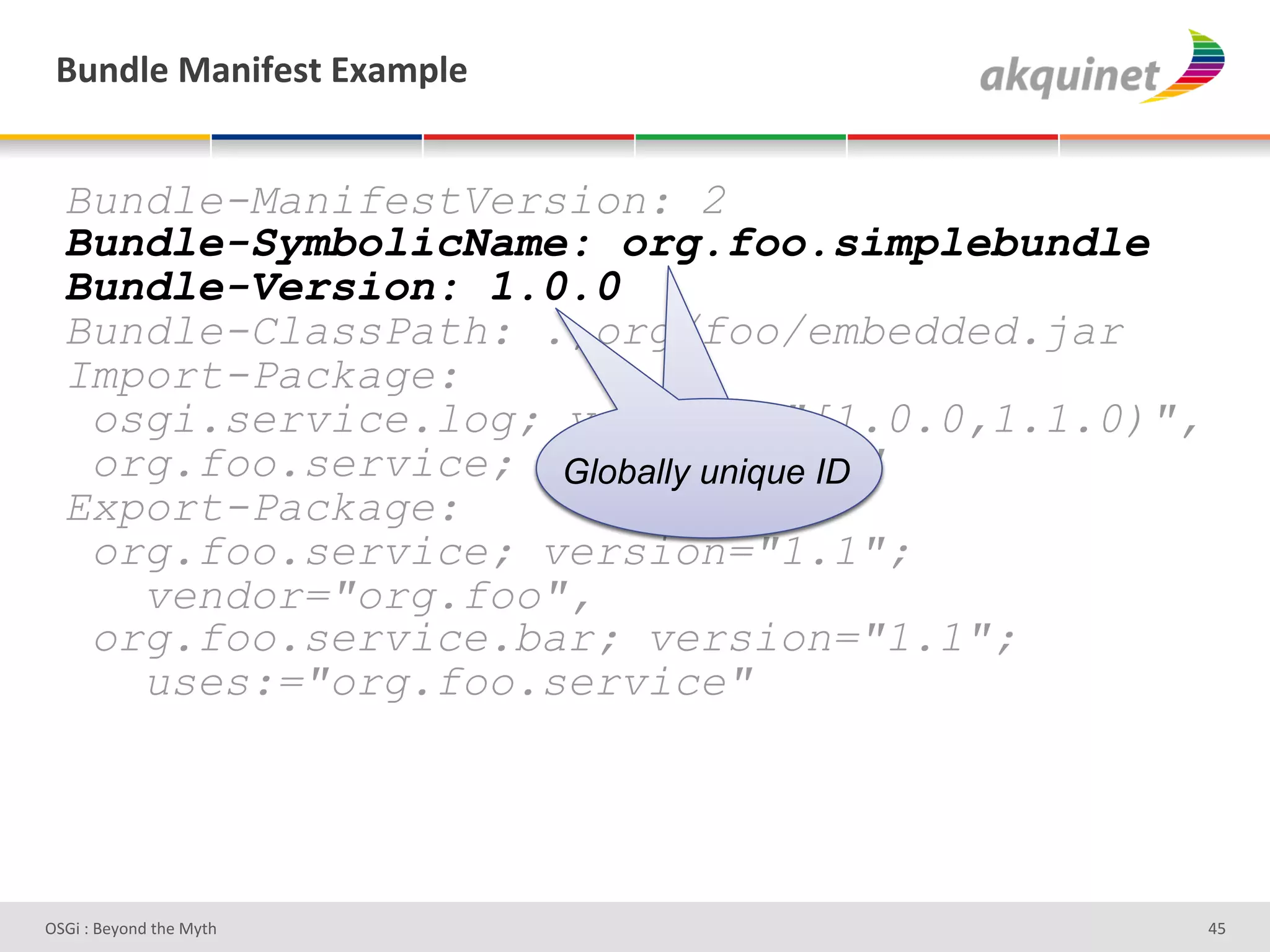 (4,-9)&02,$@)<.&P25>9)&


  Bundle-ManifestVersion: 2
  Bundle-SymbolicName: org.foo.simplebundle
  Bundle-Version: 1.0.0
  Bundle-ClassPath: .,org/foo/embedded.jar
  Import-Package:
   osgi.service.log; version="[1.0.0,1.1.0)",
                        Indicates R4
   org.foo.service; version="1.1"
                     Globally unique ID
                     semantics and syntax
  Export-Package:
   org.foo.service; version="1.1";
     vendor="org.foo",
   org.foo.service.bar; version="1.1";
     uses:="org.foo.service"




D763'P'O#Q+%;'&9#':Q&9'                         Z]'
 