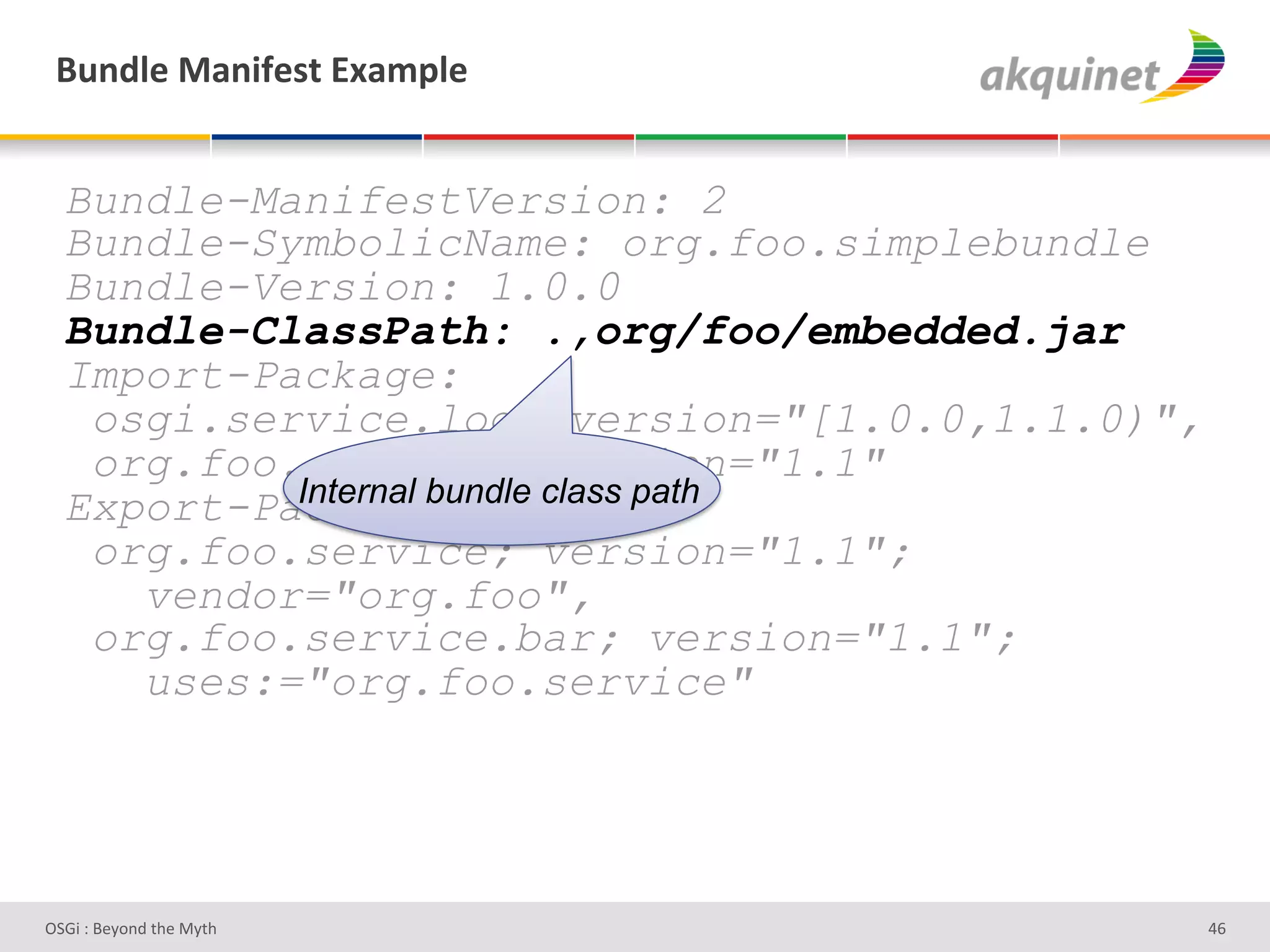 (4,-9)&02,$@)<.&P25>9)&


  Bundle-ManifestVersion: 2
  Bundle-SymbolicName: org.foo.simplebundle
  Bundle-Version: 1.0.0
  Bundle-ClassPath: .,org/foo/embedded.jar
  Import-Package:
   osgi.service.log; version="[1.0.0,1.1.0)",
   org.foo.service; version="1.1"
           Internal bundle class path
  Export-Package:
   org.foo.service; version="1.1";
     vendor="org.foo",
   org.foo.service.bar; version="1.1";
     uses:="org.foo.service"




D763'P'O#Q+%;'&9#':Q&9'                         Z^'
 