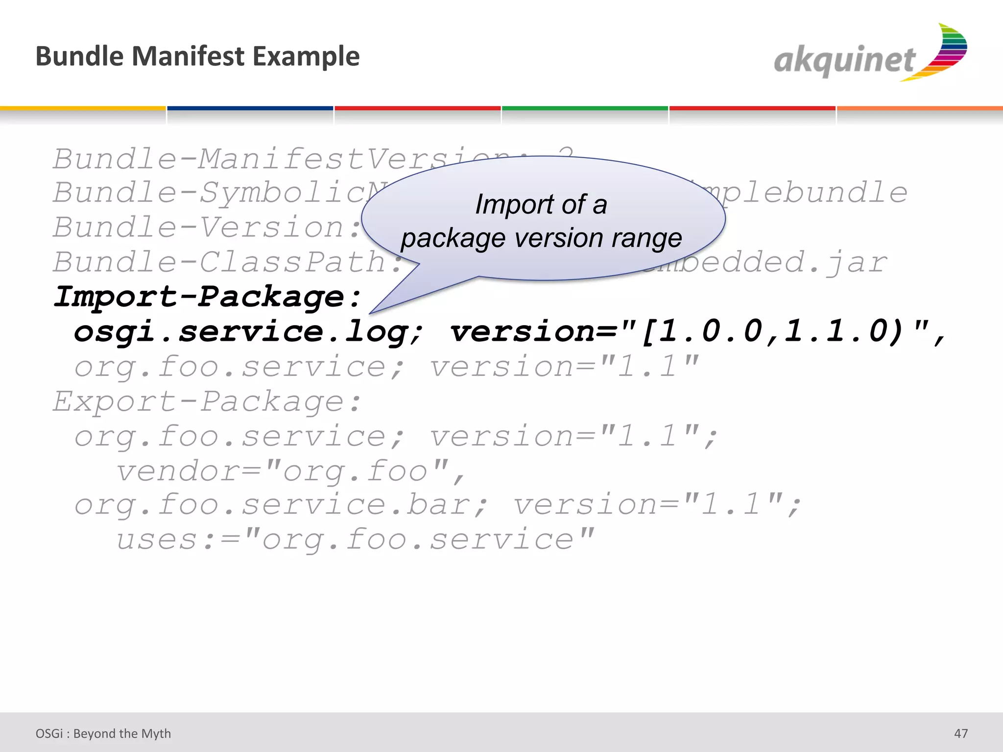 (4,-9)&02,$@)<.&P25>9)&


  Bundle-ManifestVersion: 2
  Bundle-SymbolicName: Import of a
                         org.foo.simplebundle
  Bundle-Version: 1.0.0 version range
                   package
  Bundle-ClassPath: .,org/foo/embedded.jar
  Import-Package:
   osgi.service.log; version="[1.0.0,1.1.0)",
   org.foo.service; version="1.1"
  Export-Package:
   org.foo.service; version="1.1";
     vendor="org.foo",
   org.foo.service.bar; version="1.1";
     uses:="org.foo.service"




D763'P'O#Q+%;'&9#':Q&9'                         Zb'
 