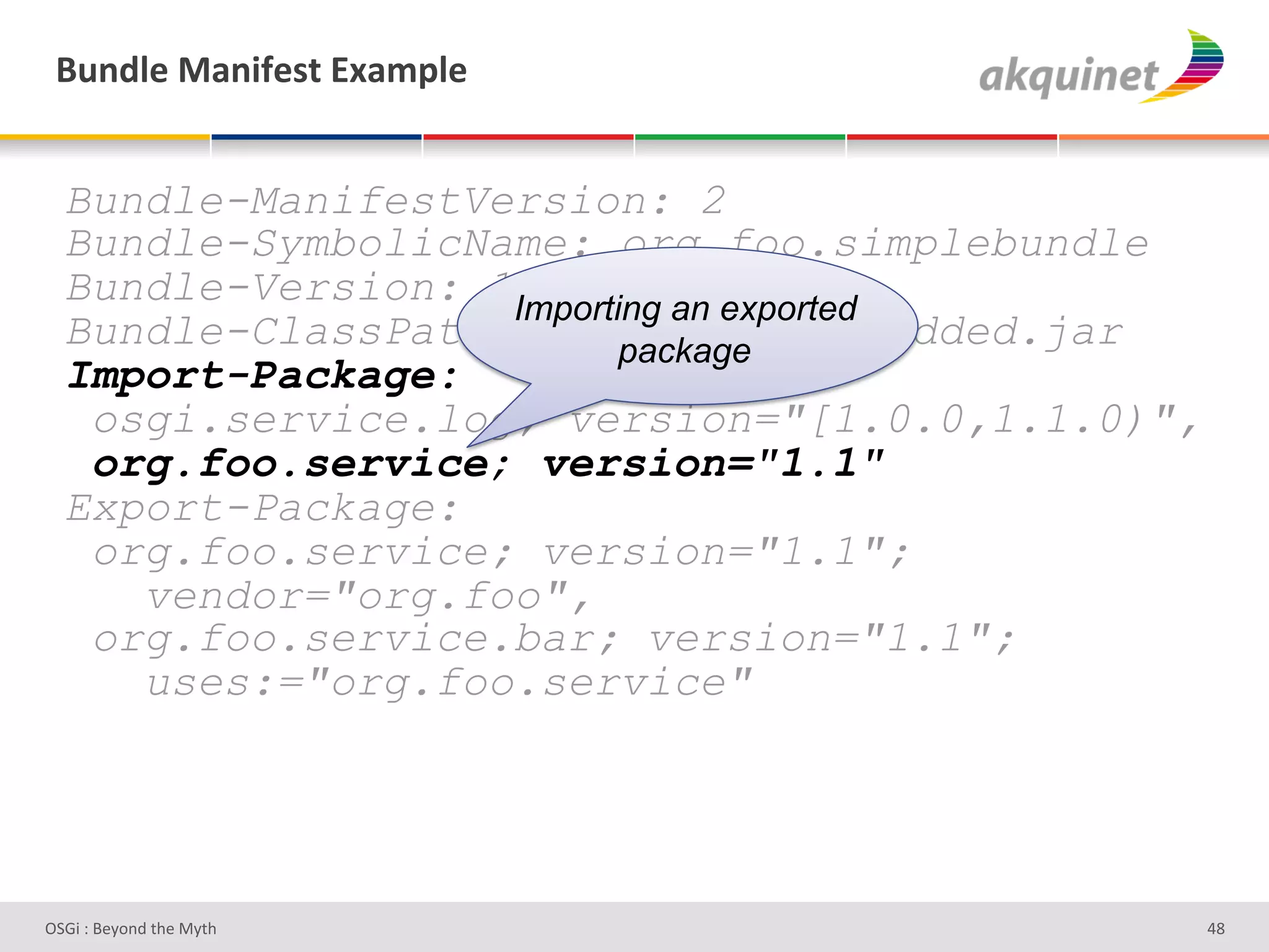 (4,-9)&02,$@)<.&P25>9)&


  Bundle-ManifestVersion: 2
  Bundle-SymbolicName: org.foo.simplebundle
  Bundle-Version: 1.0.0 an exported
                   Importing
  Bundle-ClassPath: .,org/foo/embedded.jar
                          package
  Import-Package:
   osgi.service.log; version="[1.0.0,1.1.0)",
   org.foo.service; version="1.1"
  Export-Package:
   org.foo.service; version="1.1";
     vendor="org.foo",
   org.foo.service.bar; version="1.1";
     uses:="org.foo.service"




D763'P'O#Q+%;'&9#':Q&9'                         Zd'
 
