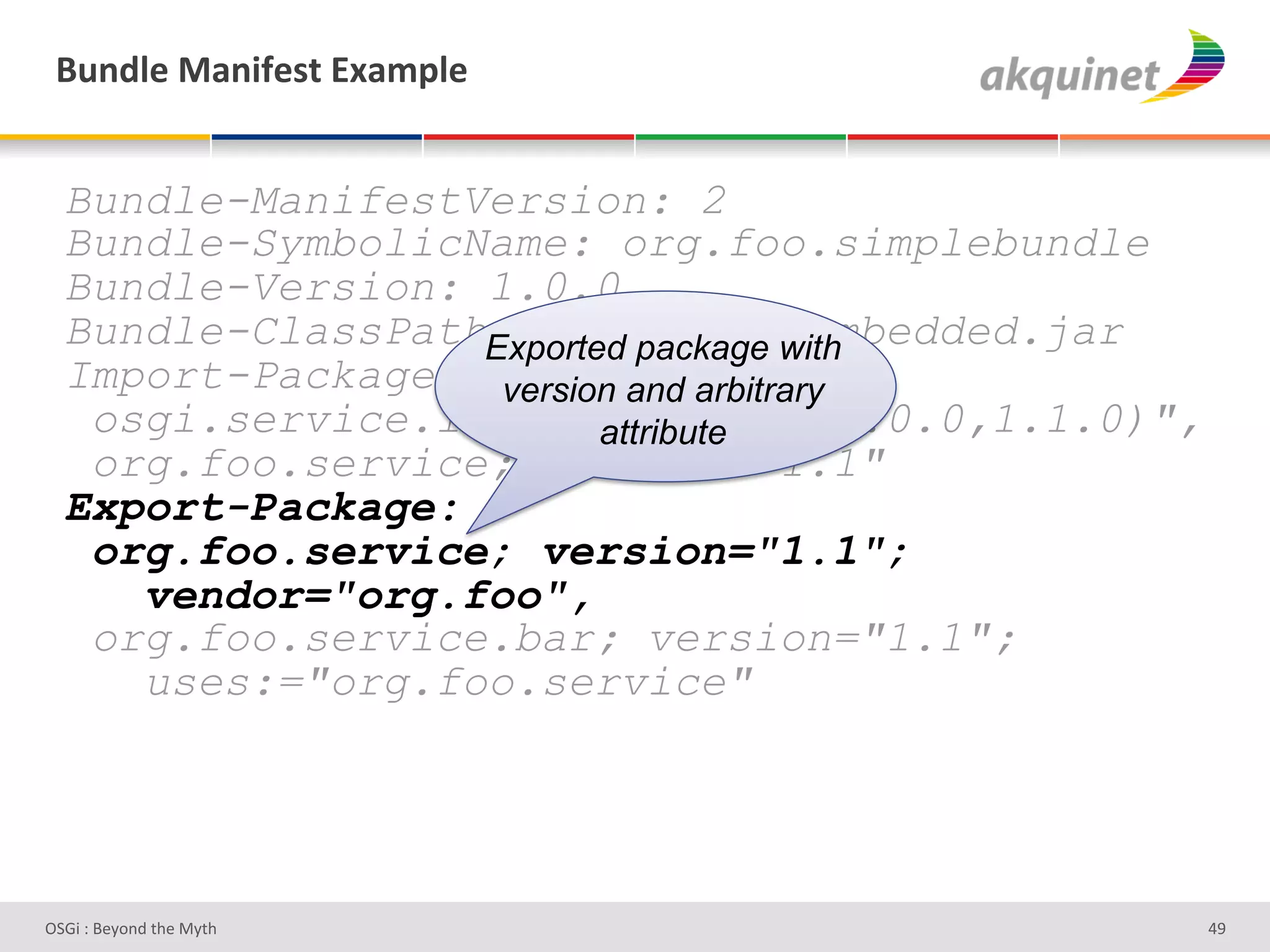 (4,-9)&02,$@)<.&P25>9)&


  Bundle-ManifestVersion: 2
  Bundle-SymbolicName: org.foo.simplebundle
  Bundle-Version: 1.0.0
  Bundle-ClassPath: .,org/foo/embedded.jar
                  Exported package with
  Import-Package: version and arbitrary
   osgi.service.log; version="[1.0.0,1.1.0)",
                         attribute
   org.foo.service; version="1.1"
  Export-Package:
   org.foo.service; version="1.1";
     vendor="org.foo",
   org.foo.service.bar; version="1.1";
     uses:="org.foo.service"




D763'P'O#Q+%;'&9#':Q&9'                         Ze'
 