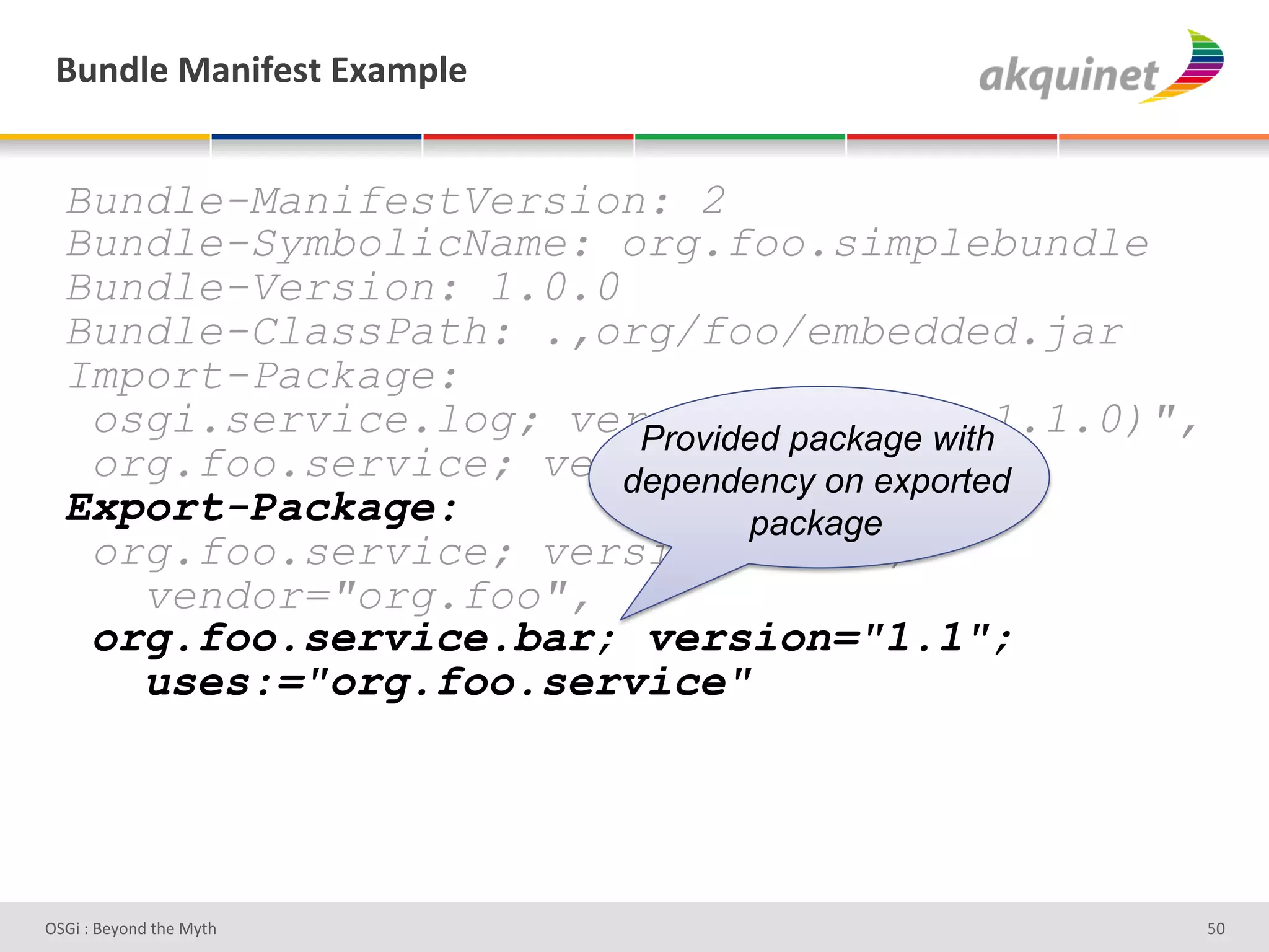 (4,-9)&02,$@)<.&P25>9)&


  Bundle-ManifestVersion: 2
  Bundle-SymbolicName: org.foo.simplebundle
  Bundle-Version: 1.0.0
  Bundle-ClassPath: .,org/foo/embedded.jar
  Import-Package:
   osgi.service.log; version="[1.0.0,1.1.0)",
                         Provided package with
   org.foo.service; version="1.1"
                        dependency on exported
  Export-Package:              package
   org.foo.service; version="1.1";
     vendor="org.foo",
   org.foo.service.bar; version="1.1";
     uses:="org.foo.service"




D763'P'O#Q+%;'&9#':Q&9'                          ]h'
 