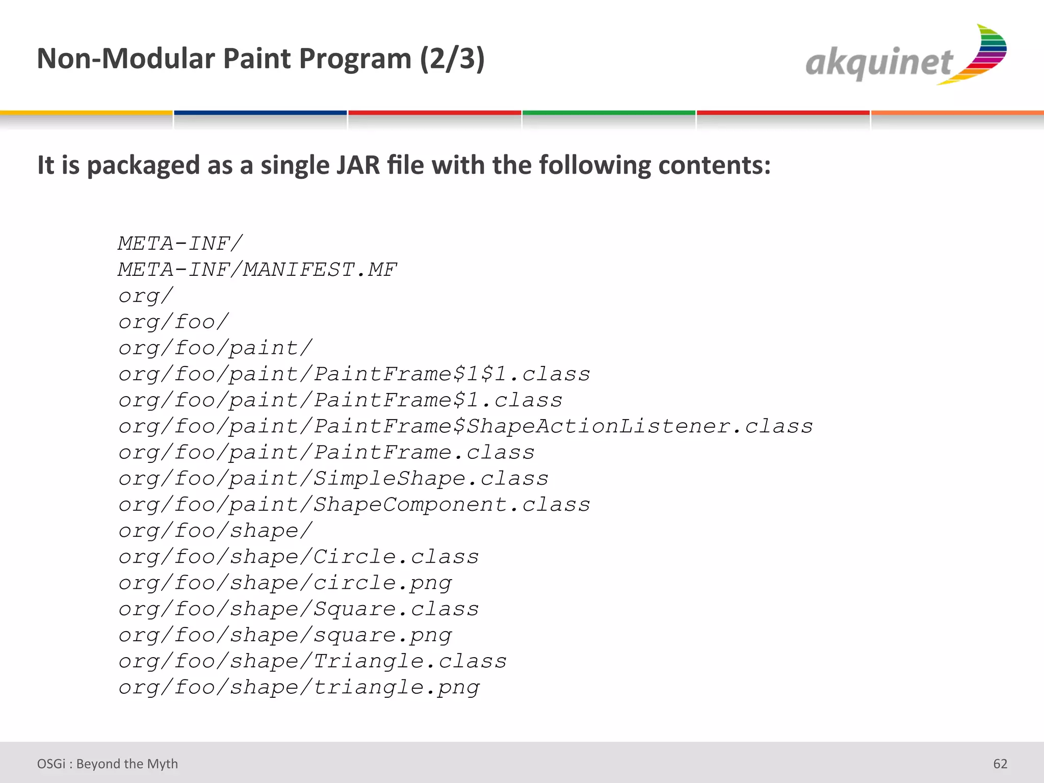 M+,c0+-492:&F2$,.&F:+A:25&`Iajb&


O.&$<&>2?72A)-&2<&2&<$,A9)&UDd&_9)&S$./&./)&@+99+S$,A&?+,.),.<'&

            META-INF/
            META-INF/MANIFEST.MF
            org/
            org/foo/
            org/foo/paint/
            org/foo/paint/PaintFrame$1$1.class
            org/foo/paint/PaintFrame$1.class
            org/foo/paint/PaintFrame$ShapeActionListener.class
            org/foo/paint/PaintFrame.class
            org/foo/paint/SimpleShape.class
            org/foo/paint/ShapeComponent.class
            org/foo/shape/
            org/foo/shape/Circle.class
            org/foo/shape/circle.png
            org/foo/shape/Square.class
            org/foo/shape/square.png
            org/foo/shape/Triangle.class
            org/foo/shape/triangle.png


D763'P'O#Q+%;'&9#':Q&9'                                            ^H'
 