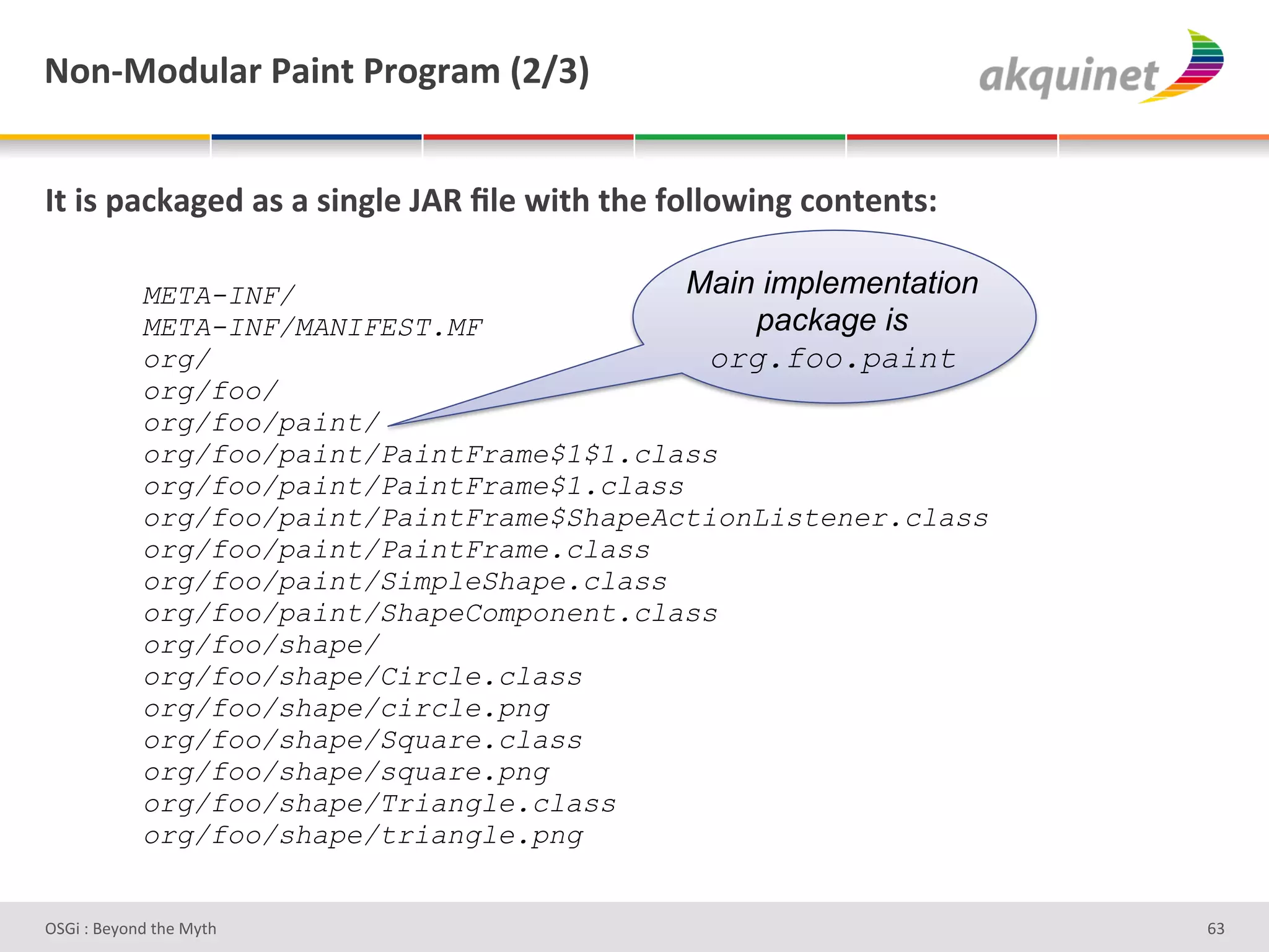 M+,c0+-492:&F2$,.&F:+A:25&`Iajb&


O.&$<&>2?72A)-&2<&2&<$,A9)&UDd&_9)&S$./&./)&@+99+S$,A&?+,.),.<'&

            META-INF/                        Main implementation
            META-INF/MANIFEST.MF                 package is
            org/                              org.foo.paint
            org/foo/
            org/foo/paint/
            org/foo/paint/PaintFrame$1$1.class
            org/foo/paint/PaintFrame$1.class
            org/foo/paint/PaintFrame$ShapeActionListener.class
            org/foo/paint/PaintFrame.class
            org/foo/paint/SimpleShape.class
            org/foo/paint/ShapeComponent.class
            org/foo/shape/
            org/foo/shape/Circle.class
            org/foo/shape/circle.png
            org/foo/shape/Square.class
            org/foo/shape/square.png
            org/foo/shape/Triangle.class
            org/foo/shape/triangle.png


D763'P'O#Q+%;'&9#':Q&9'                                            ^R'
 