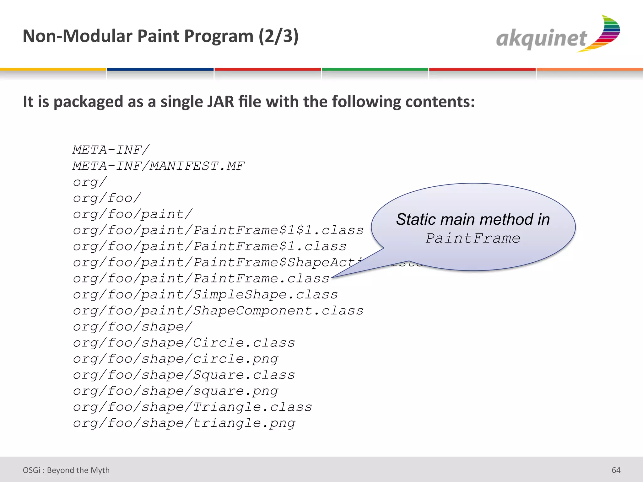 M+,c0+-492:&F2$,.&F:+A:25&`Iajb&


O.&$<&>2?72A)-&2<&2&<$,A9)&UDd&_9)&S$./&./)&@+99+S$,A&?+,.),.<'&

            META-INF/
            META-INF/MANIFEST.MF
            org/
            org/foo/
            org/foo/paint/                        Static main method in
            org/foo/paint/PaintFrame$1$1.class
            org/foo/paint/PaintFrame$1.class
                                                      PaintFrame
            org/foo/paint/PaintFrame$ShapeActionListener.class
            org/foo/paint/PaintFrame.class
            org/foo/paint/SimpleShape.class
            org/foo/paint/ShapeComponent.class
            org/foo/shape/
            org/foo/shape/Circle.class
            org/foo/shape/circle.png
            org/foo/shape/Square.class
            org/foo/shape/square.png
            org/foo/shape/Triangle.class
            org/foo/shape/triangle.png


D763'P'O#Q+%;'&9#':Q&9'                                                   ^Z'
 
