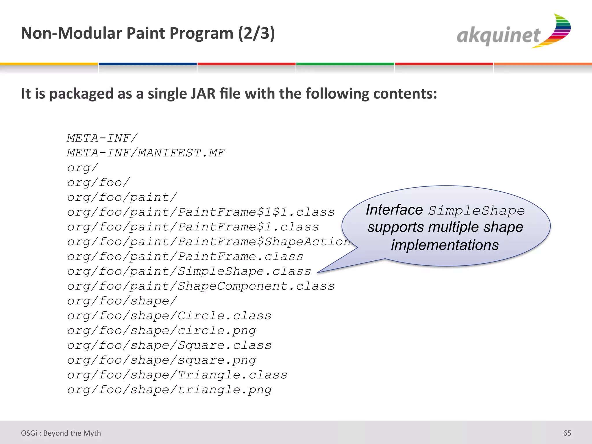 M+,c0+-492:&F2$,.&F:+A:25&`Iajb&


O.&$<&>2?72A)-&2<&2&<$,A9)&UDd&_9)&S$./&./)&@+99+S$,A&?+,.),.<'&

            META-INF/
            META-INF/MANIFEST.MF
            org/
            org/foo/
            org/foo/paint/
            org/foo/paint/PaintFrame$1$1.class    Interface SimpleShape
            org/foo/paint/PaintFrame$1.class      supports multiple shape
            org/foo/paint/PaintFrame$ShapeActionListener.class
                                                      implementations
            org/foo/paint/PaintFrame.class
            org/foo/paint/SimpleShape.class
            org/foo/paint/ShapeComponent.class
            org/foo/shape/
            org/foo/shape/Circle.class
            org/foo/shape/circle.png
            org/foo/shape/Square.class
            org/foo/shape/square.png
            org/foo/shape/Triangle.class
            org/foo/shape/triangle.png


D763'P'O#Q+%;'&9#':Q&9'                                                     ^]'
 