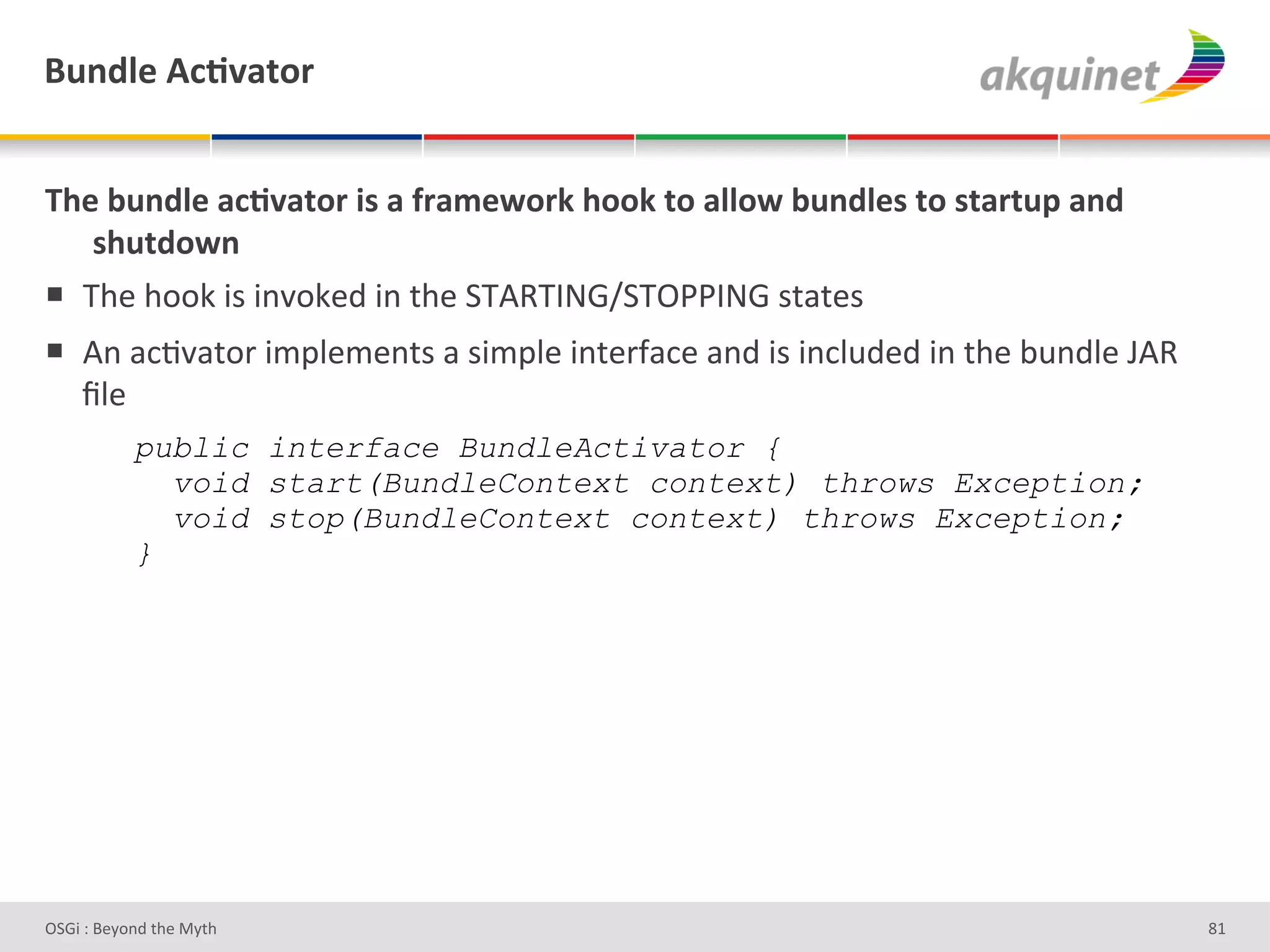 (4,-9)&D?;Q2.+:&


B/)&34,-9)&2?;Q2.+:&$<&2&@:25)S+:7&/++7&.+&299+S&34,-9)<&.+&<.2:.4>&2,-&
   </4.-+S,&
!  a9#'9++0'3)'3%J+0#;'3%'&9#'7a4aV_6[7aDBBV_6')&/&#)'
!  4%'/*8J/&+-'3$="#$#%&)'/')3$="#'3%&#-I/*#'/%;'3)'3%*"2;#;'3%'&9#'<2%;"#'E4'
   `"#'
&          public interface BundleActivator {
             void start(BundleContext context) throws Exception;
             void stop(BundleContext context) throws Exception;
           }




D763'P'O#Q+%;'&9#':Q&9'                                                           dg'
 