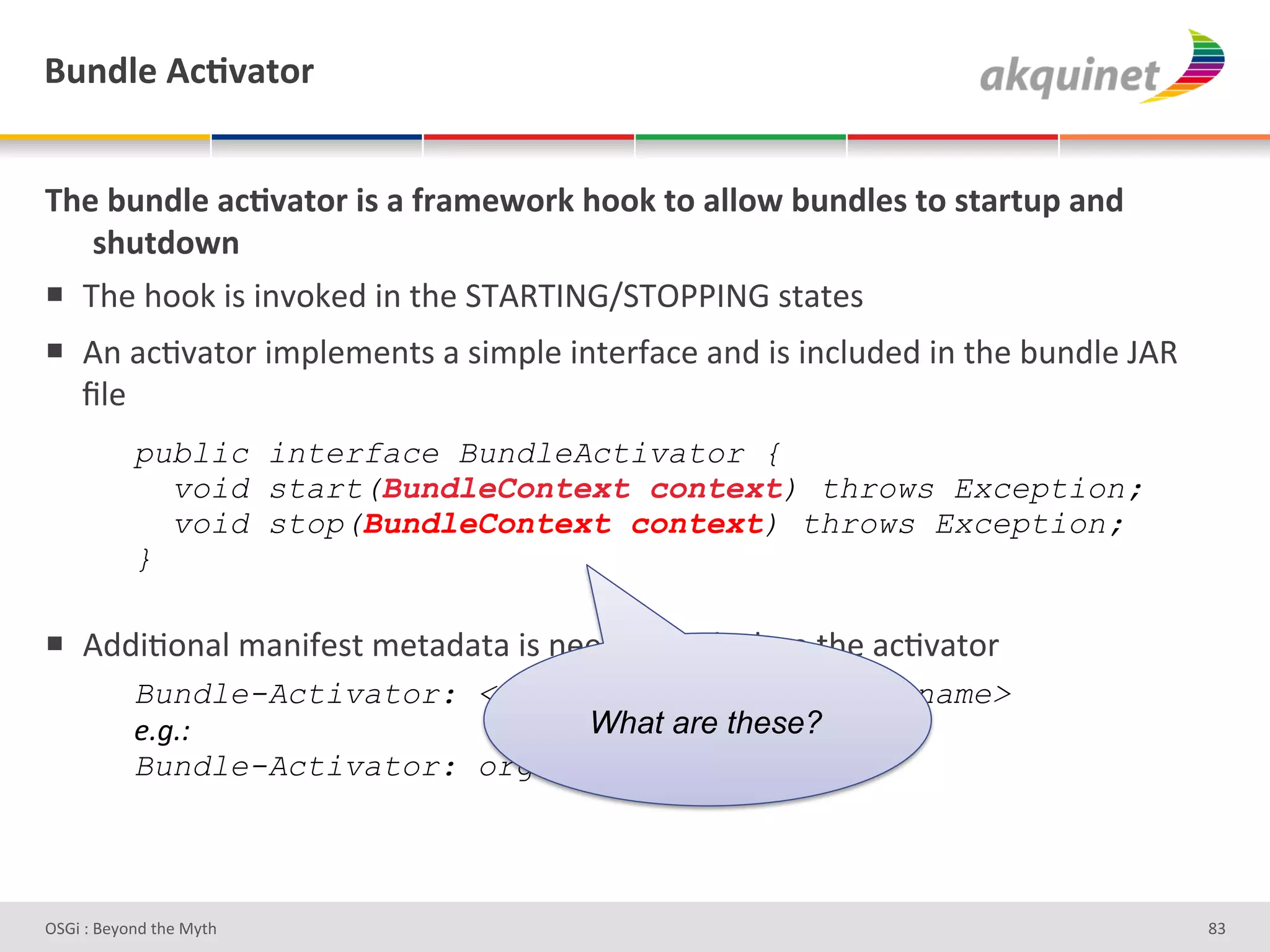 (4,-9)&D?;Q2.+:&


B/)&34,-9)&2?;Q2.+:&$<&2&@:25)S+:7&/++7&.+&299+S&34,-9)<&.+&<.2:.4>&2,-&
   </4.-+S,&
!  a9#'9++0'3)'3%J+0#;'3%'&9#'7a4aV_6[7aDBBV_6')&/&#)'
!  4%'/*8J/&+-'3$="#$#%&)'/')3$="#'3%&#-I/*#'/%;'3)'3%*"2;#;'3%'&9#'<2%;"#'E4'
   `"#'
&          public interface BundleActivator {
             void start(BundleContext context) throws Exception;
&            void stop(BundleContext context) throws Exception;
           }
&
!  4;;38+%/"'$/%3I#)&'$#&/;/&/'3)'%##;#;'&+';#*"/-#'&9#'/*8J/&+-'
           Bundle-Activator: <fully-qualified-class-name>
           &A*A>#                  What are these?
           Bundle-Activator: org.foo.MyActivator




D763'P'O#Q+%;'&9#':Q&9'                                                           dR'
 