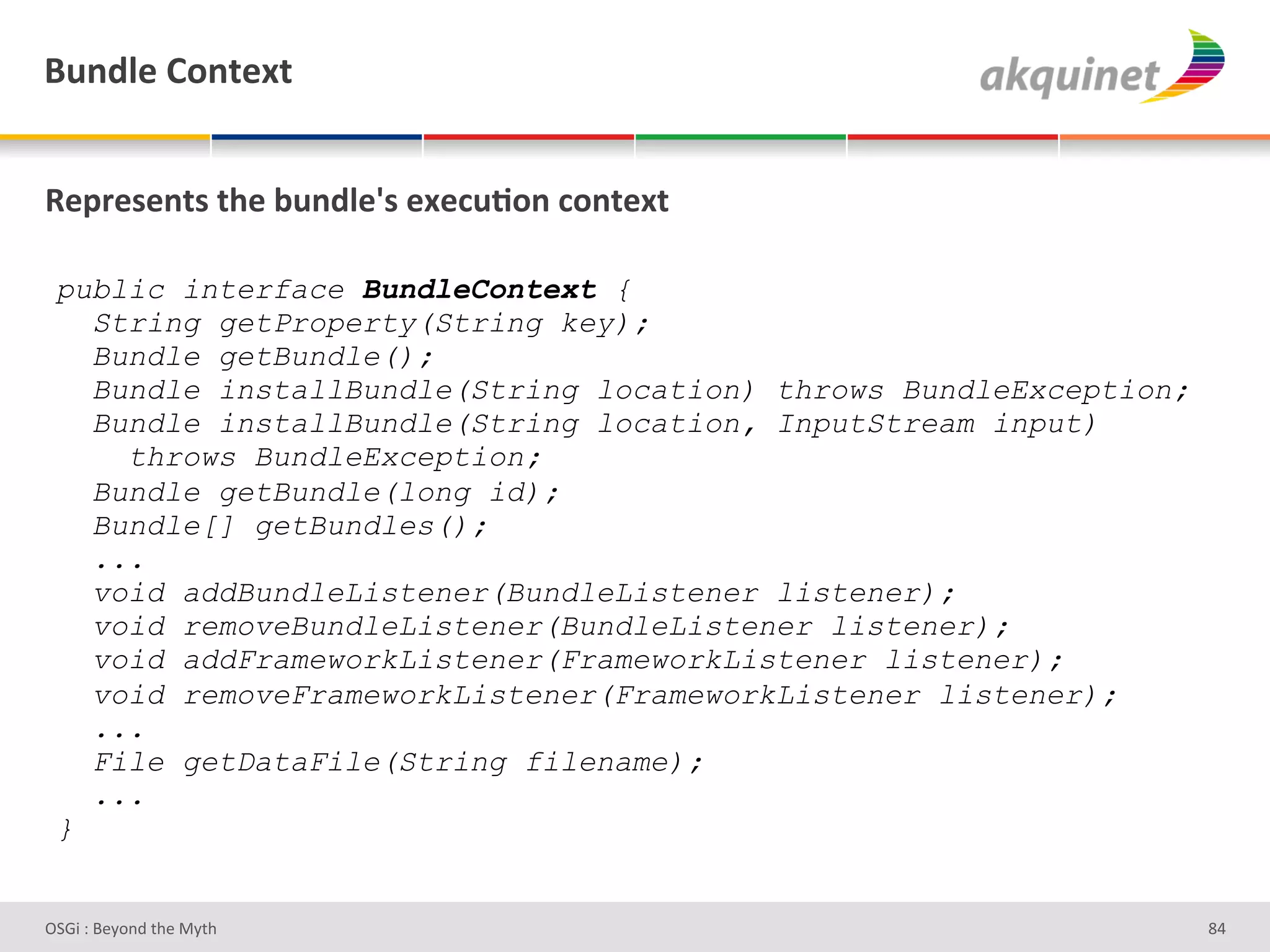 (4,-9)&=+,.).&


d)>:)<),.<&./)&34,-9)k<&))?4;+,&?+,.).&

 public interface BundleContext {
   String getProperty(String key);
   Bundle getBundle();
   Bundle installBundle(String location) throws BundleException;
   Bundle installBundle(String location, InputStream input)
     throws BundleException;
   Bundle getBundle(long id);
   Bundle[] getBundles();
   ...
   void addBundleListener(BundleListener listener);
   void removeBundleListener(BundleListener listener);
   void addFrameworkListener(FrameworkListener listener);
   void removeFrameworkListener(FrameworkListener listener);
   ...
   File getDataFile(String filename);
   ...
 }


D763'P'O#Q+%;'&9#':Q&9'                                            dZ'
 