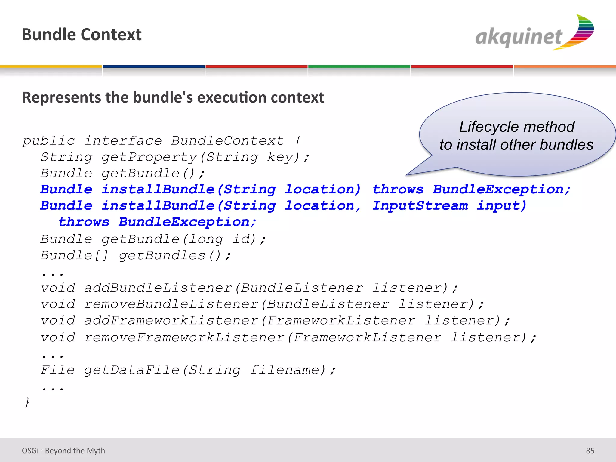 (4,-9)&=+,.).&


d)>:)<),.<&./)&34,-9)k<&))?4;+,&?+,.).&
                                                   Lifecycle method
public interface BundleContext {               to install other bundles
  String getProperty(String key);
  Bundle getBundle();
  Bundle installBundle(String location) throws BundleException;
  Bundle installBundle(String location, InputStream input)
    throws BundleException;
  Bundle getBundle(long id);
  Bundle[] getBundles();
  ...
  void addBundleListener(BundleListener listener);
  void removeBundleListener(BundleListener listener);
  void addFrameworkListener(FrameworkListener listener);
  void removeFrameworkListener(FrameworkListener listener);
  ...
  File getDataFile(String filename);
  ...
}


D763'P'O#Q+%;'&9#':Q&9'                                              d]'
 