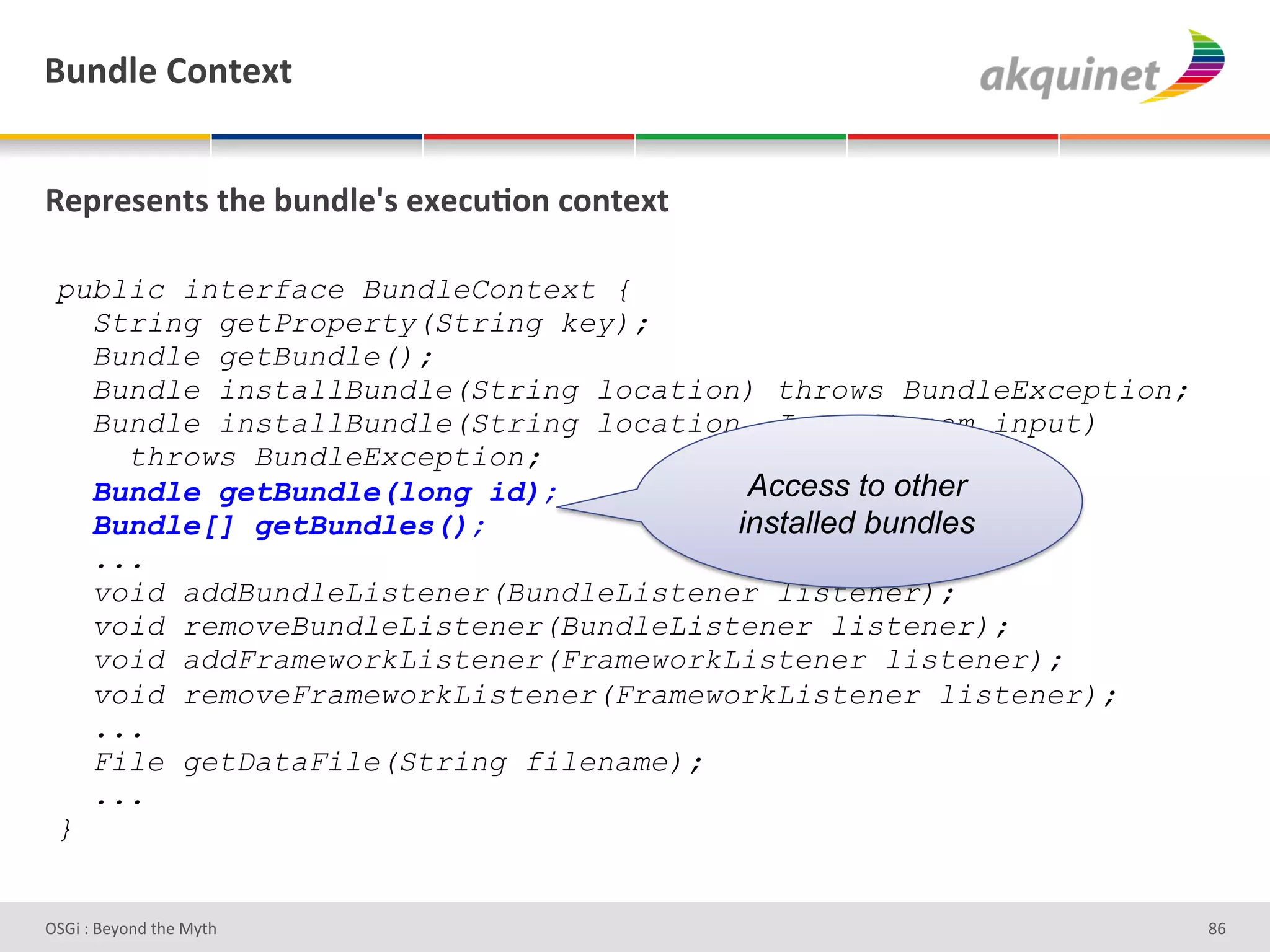 (4,-9)&=+,.).&


d)>:)<),.<&./)&34,-9)k<&))?4;+,&?+,.).&

 public interface BundleContext {
   String getProperty(String key);
   Bundle getBundle();
   Bundle installBundle(String location) throws BundleException;
   Bundle installBundle(String location, InputStream input)
     throws BundleException;
   Bundle getBundle(long id);           Access to other
   Bundle[] getBundles();              installed bundles
   ...
   void addBundleListener(BundleListener listener);
   void removeBundleListener(BundleListener listener);
   void addFrameworkListener(FrameworkListener listener);
   void removeFrameworkListener(FrameworkListener listener);
   ...
   File getDataFile(String filename);
   ...
 }


D763'P'O#Q+%;'&9#':Q&9'                                            d^'
 