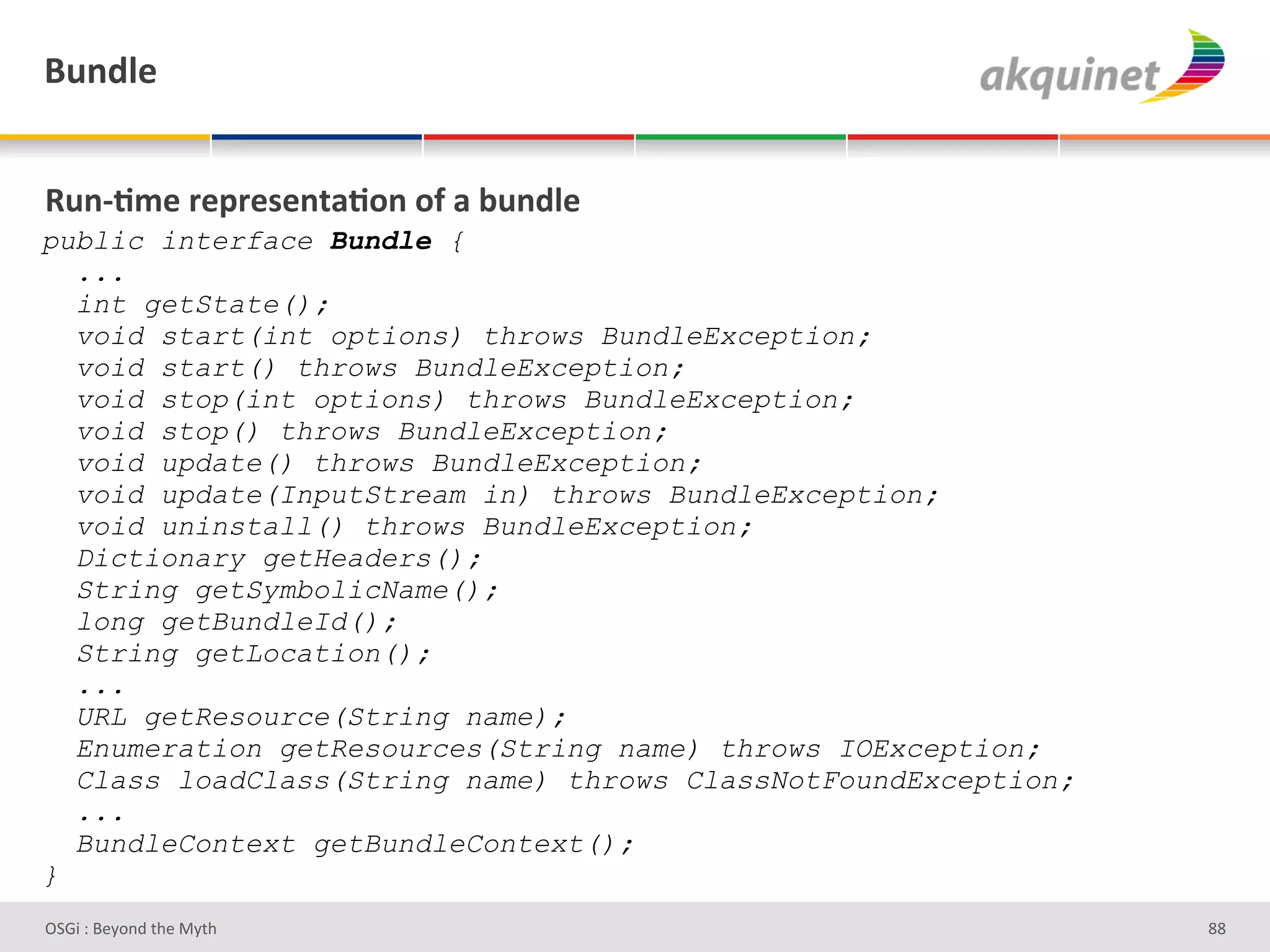 (4,-9)&


d4,c;5)&:)>:)<),.2;+,&+@&2&34,-9)&
public interface Bundle {
  ...
  int getState();
  void start(int options) throws BundleException;
  void start() throws BundleException;
  void stop(int options) throws BundleException;
  void stop() throws BundleException;
  void update() throws BundleException;
  void update(InputStream in) throws BundleException;
  void uninstall() throws BundleException;
  Dictionary getHeaders();
  String getSymbolicName();
  long getBundleId();
  String getLocation();
  ...
  URL getResource(String name);
  Enumeration getResources(String name) throws IOException;
  Class loadClass(String name) throws ClassNotFoundException;
  ...
  BundleContext getBundleContext();
}
D763'P'O#Q+%;'&9#':Q&9'                                         dd'
 