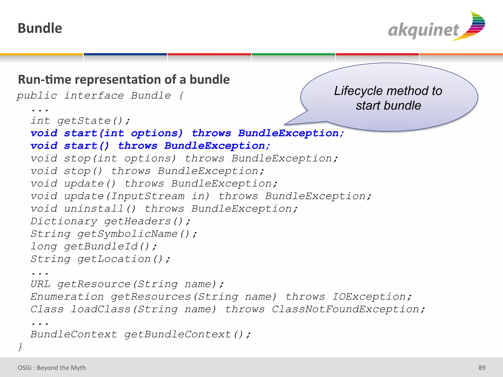 (4,-9)&


d4,c;5)&:)>:)<),.2;+,&+@&2&34,-9)&
public interface Bundle {                      Lifecycle method to
  ...                                              start bundle
  int getState();
  void start(int options) throws BundleException;
  void start() throws BundleException;
  void stop(int options) throws BundleException;
  void stop() throws BundleException;
  void update() throws BundleException;
  void update(InputStream in) throws BundleException;
  void uninstall() throws BundleException;
  Dictionary getHeaders();
  String getSymbolicName();
  long getBundleId();
  String getLocation();
  ...
  URL getResource(String name);
  Enumeration getResources(String name) throws IOException;
  Class loadClass(String name) throws ClassNotFoundException;
  ...
  BundleContext getBundleContext();
}
D763'P'O#Q+%;'&9#':Q&9'                                              de'
 