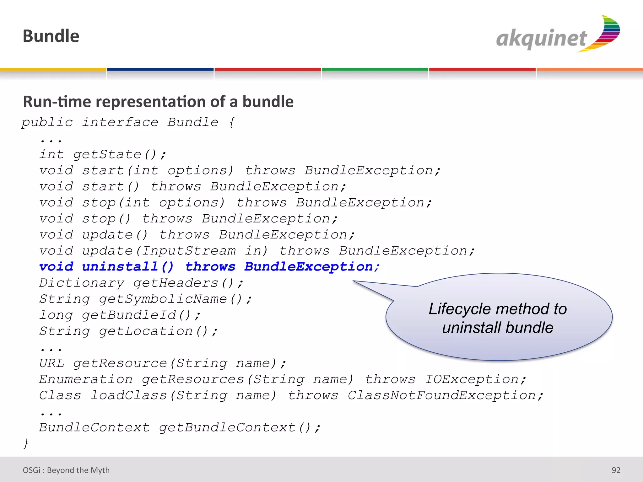 (4,-9)&


d4,c;5)&:)>:)<),.2;+,&+@&2&34,-9)&
public interface Bundle {
  ...
  int getState();
  void start(int options) throws BundleException;
  void start() throws BundleException;
  void stop(int options) throws BundleException;
  void stop() throws BundleException;
  void update() throws BundleException;
  void update(InputStream in) throws BundleException;
  void uninstall() throws BundleException;
  Dictionary getHeaders();
  String getSymbolicName();
  long getBundleId();                           Lifecycle method to
  String getLocation();                           uninstall bundle
  ...
  URL getResource(String name);
  Enumeration getResources(String name) throws IOException;
  Class loadClass(String name) throws ClassNotFoundException;
  ...
  BundleContext getBundleContext();
}
D763'P'O#Q+%;'&9#':Q&9'                                               eH'
 