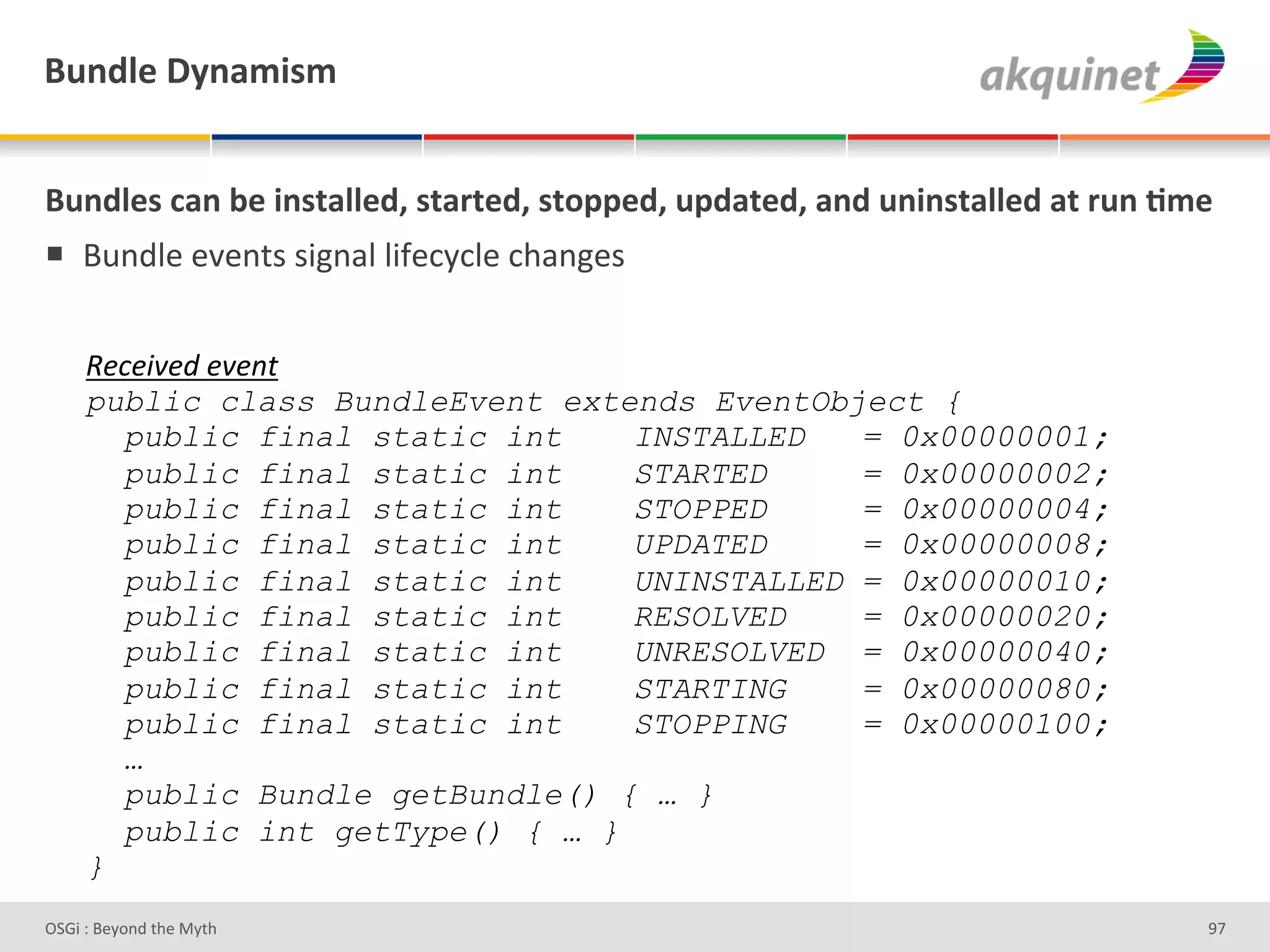 (4,-9)&V*,25$<5&


(4,-9)<&?2,&3)&$,<.299)-E&<.2:.)-E&<.+>>)-E&4>-2.)-E&2,-&4,$,<.299)-&2.&:4,&;5)&
!  O2%;"#'#J#%&)')3L%/"'"3I#*Q*"#'*9/%L#)'


     e&E&58&J#&8&"$#
     public class BundleEvent extends EventObject {
       public final static int    INSTALLED   = 0x00000001;
       public final static int    STARTED     = 0x00000002;
       public final static int    STOPPED     = 0x00000004;
       public final static int    UPDATED     = 0x00000008;
       public final static int    UNINSTALLED = 0x00000010;
       public final static int    RESOLVED    = 0x00000020;
       public final static int    UNRESOLVED = 0x00000040;
       public final static int    STARTING    = 0x00000080;
       public final static int    STOPPING    = 0x00000100;
       …
       public Bundle getBundle() { … }
       public int getType() { … }
     }
D763'P'O#Q+%;'&9#':Q&9'                                                        eb'
 