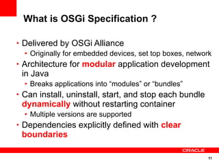 What is OSGi Specification ?

• Delivered by OSGi Alliance
  • Originally for embedded devices, set top boxes, network
• Architecture for modular application development
 in Java
  • Breaks applications into “modules” or “bundles”
• Can install, uninstall, start, and stop each bundle
 dynamically without restarting container
  • Multiple versions are supported
• Dependencies explicitly defined with clear
 boundaries

                                                         11
 
