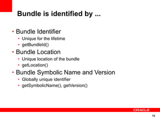Bundle is identified by ...

• Bundle Identifier
  • Unique for the lifetime
  • getBundleId()
• Bundle Location
  • Unique location of the bundle
  • getLocation()
• Bundle Symbolic Name and Version
  • Globally unique identifier
  • getSymbolicName(), getVersion()




                                      15
 