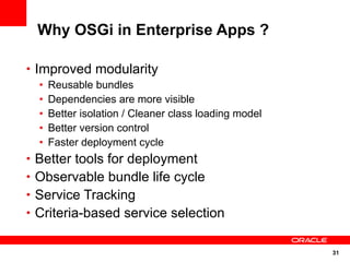 Why OSGi in Enterprise Apps ?

• Improved modularity
  •   Reusable bundles
  •   Dependencies are more visible
  •   Better isolation / Cleaner class loading model
  •   Better version control
  •   Faster deployment cycle
• Better tools for deployment
• Observable bundle life cycle
• Service Tracking
• Criteria-based service selection


                                                       31
 