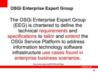 OSGi Enterprise Expert Group

 The OSGi Enterprise Expert Group
   (EEG) is chartered to define the
      technical requirements and
specifications to tailor and extend the
 OSGi Service Platform to address
   information technology software
  infrastructure use cases found in
    enterprise business scenarios.
            http://www.osgi.org/EEG/HomePage


                                               34
 