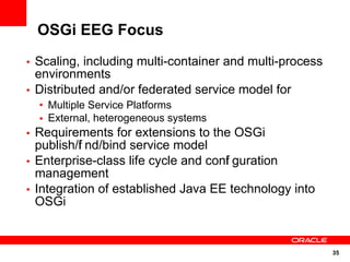 OSGi EEG Focus
• Scaling, including multi-container and multi-process
  environments
• Distributed and/or federated service model for
  • Multiple Service Platforms
  • External, heterogeneous systems
• Requirements for extensions to the OSGi
  publish/f nd/bind service model
          i
• Enterprise-class life cycle and conf guration
                                     i
  management
• Integration of established Java EE technology into
  OSGi


                                                         35
 
