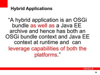 Hybrid Applications

 “A hybrid application is an OSGi
   bundle as well as a Java EE
  archive and hence has both an
OSGi bundle context and Java EE
    context at runtime and can
 leverage capabilities of both the
            platforms.”

                                     36
 