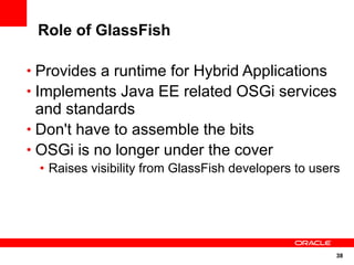 Role of GlassFish

• Provides a runtime for Hybrid Applications
• Implements Java EE related OSGi services
  and standards
• Don't have to assemble the bits
• OSGi is no longer under the cover
 • Raises visibility from GlassFish developers to users




                                                      38
 