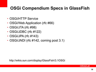 OSGi Compendium Specs in GlassFish

• OSGi/HTTP Service
• OSGi/Web Application (rfc #66)
• OSGi/JTA (rfc #98)
• OSGi/JDBC (rfc #122)
• OSGi/JPA (rfc #143)
• OSGi/JNDI (rfc #142, coming post 3.1)




 http://wikis.sun.com/display/GlassFish/3.1OSGi


                                                  39
 