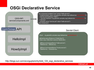 OSGi Declarative Service
                                     <scr:component enabled="true" name="hello-service">
                                        <implementation class="org.glassfish.samples.osgi.helloservice.impl.HelloImpl"/>
                                        <service servicefactory="false">
              OSGI-INF/                  <provide interface="org.glassfish.samples.osgi.helloservice.api.HelloService"/>
                                        </service>
       serviceComponents.xml            <property name="service.pid" value="hello-service"/>
                                     </scr:component>



Export-Package   API                                                                    Servlet Client
                                       ...
                                       import   org.glassfish.samples.osgi.helloservice.api.HelloService;


           HelloImpl                   @WebServlet(urlPatterns={"/HelloClient"})
                                       public class HelloClient extends HttpServlet {

                                        @Resource(mappedName="hello-service")
                                        HelloService helloService;

                                        @Resource(mappedName="howdy-service")
         HowdyImpl                      HelloService howdyService;

                                       ...




   http://blogs.sun.com/arungupta/entry/totd_124_osgi_declarative_services


                                                                                                                           42
 