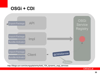 OSGi + CDI

                                                                         OSGi
 Export-Package        API                                              Service
                                                                        Registry

 Import-Package
                       Impl
 Bundle-Activator



 Import-Package
                                                            cker
                                                              ice
                      Client                      Ser SGiServ
                                                  @OviceTra
 Bundle-Activator

                                                              Filters
http://blogs.sun.com/arungupta/entry/totd_154_dynamic_osgi_services


                                                                                   50
 