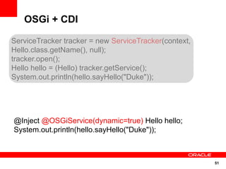 OSGi + CDI

ServiceTracker tracker = new ServiceTracker(context,
Hello.class.getName(), null);
tracker.open();
Hello hello = (Hello) tracker.getService();
System.out.println(hello.sayHello("Duke"));




@Inject @OSGiService(dynamic=true) Hello hello;
System.out.println(hello.sayHello("Duke"));



                                                       51
 