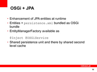 OSGi + JPA

• Enhancement of JPA entities at runtime
• Entities + persistence.xml bundled as OSGi
  bundle
• EntityManagerFactory available as

  @Inject @OSGiService
• Shared persistence unit and there by shared second
  level cache




                                                       52
 