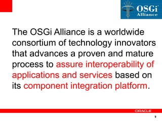The OSGi Alliance is a worldwide
consortium of technology innovators
that advances a proven and mature
process to assure interoperability of
applications and services based on
its component integration platform.


                                    9
 