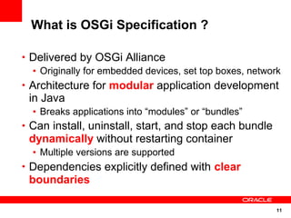 What is OSGi Specification ?

• Delivered by OSGi Alliance
  • Originally for embedded devices, set top boxes, network
• Architecture for modular application development
 in Java
  • Breaks applications into “modules” or “bundles”
• Can install, uninstall, start, and stop each bundle
 dynamically without restarting container
  • Multiple versions are supported
• Dependencies explicitly defined with clear
 boundaries

                                                          11
 