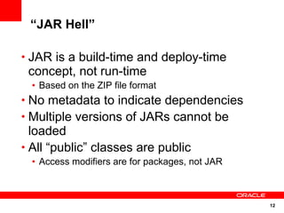 “JAR Hell”

• JAR is a build-time and deploy-time
 concept, not run-time
  • Based on the ZIP file format
• No metadata to indicate dependencies
• Multiple versions of JARs cannot be
  loaded
• All “public” classes are public
  • Access modifiers are for packages, not JAR



                                                 12
 