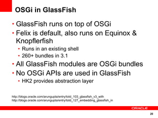 OSGi in GlassFish
• GlassFish runs on top of OSGi
• Felix is default, also runs on Equinox &
  Knopflerfish
    • Runs in an existing shell
    • 260+ bundles in 3.1
• All GlassFish modules are OSGi bundles
• No OSGi APIs are used in GlassFish
    • HK2 provides abstraction layer

http://blogs.oracle.com/arungupta/entry/totd_103_glassfish_v3_with
http://blogs.oracle.com/arungupta/entry/totd_127_embedding_glassfish_in



                                                                          20
 