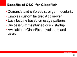 Benefits of OSGi for GlassFish
• Demands and enforces stronger modularity
• Enables custom tailored App server
• Lazy loading based on usage patterns
• Successfully maintained quick startup
• Available to GlassFish developers and
 users




                                          23
 