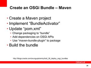 Create an OSGi Bundle – Maven

• Create a Maven project
• Implement “BundleActivator”
• Update “pom.xml”
 • Change packaging to “bundle”
 • Add dependencies on OSGI APIs
 • Use “maven-bundle-plugin” to package
• Build the bundle


   http://blogs.oracle.com/arungupta/entry/totd_36_deploy_osgi_bundles



                                                                         24
 